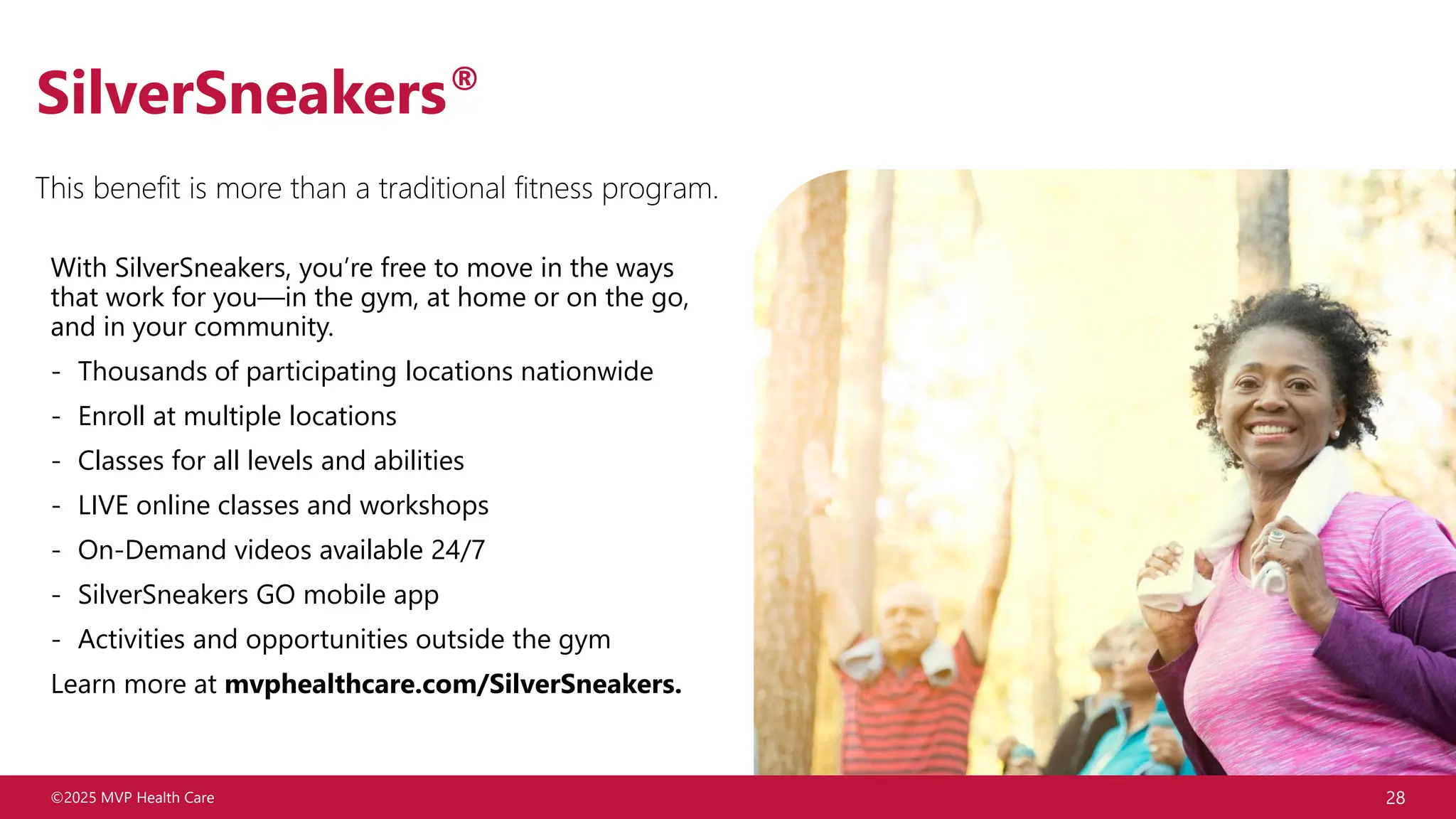©2025 MVP Health Care 28
SilverSneakers®
With SilverSneakers, you’re free to move in the ways
that work for you—in the gym, at home or on the go,
and in your community.
- Thousands of participating locations nationwide
- Enroll at multiple locations
- Classes for all levels and abilities
- LIVE online classes and workshops
- On-Demand videos available 24/7
- SilverSneakers GO mobile app
- Activities and opportunities outside the gym
Learn more at mvphealthcare.com/SilverSneakers.
This benefit is more than a traditional fitness program.
 
