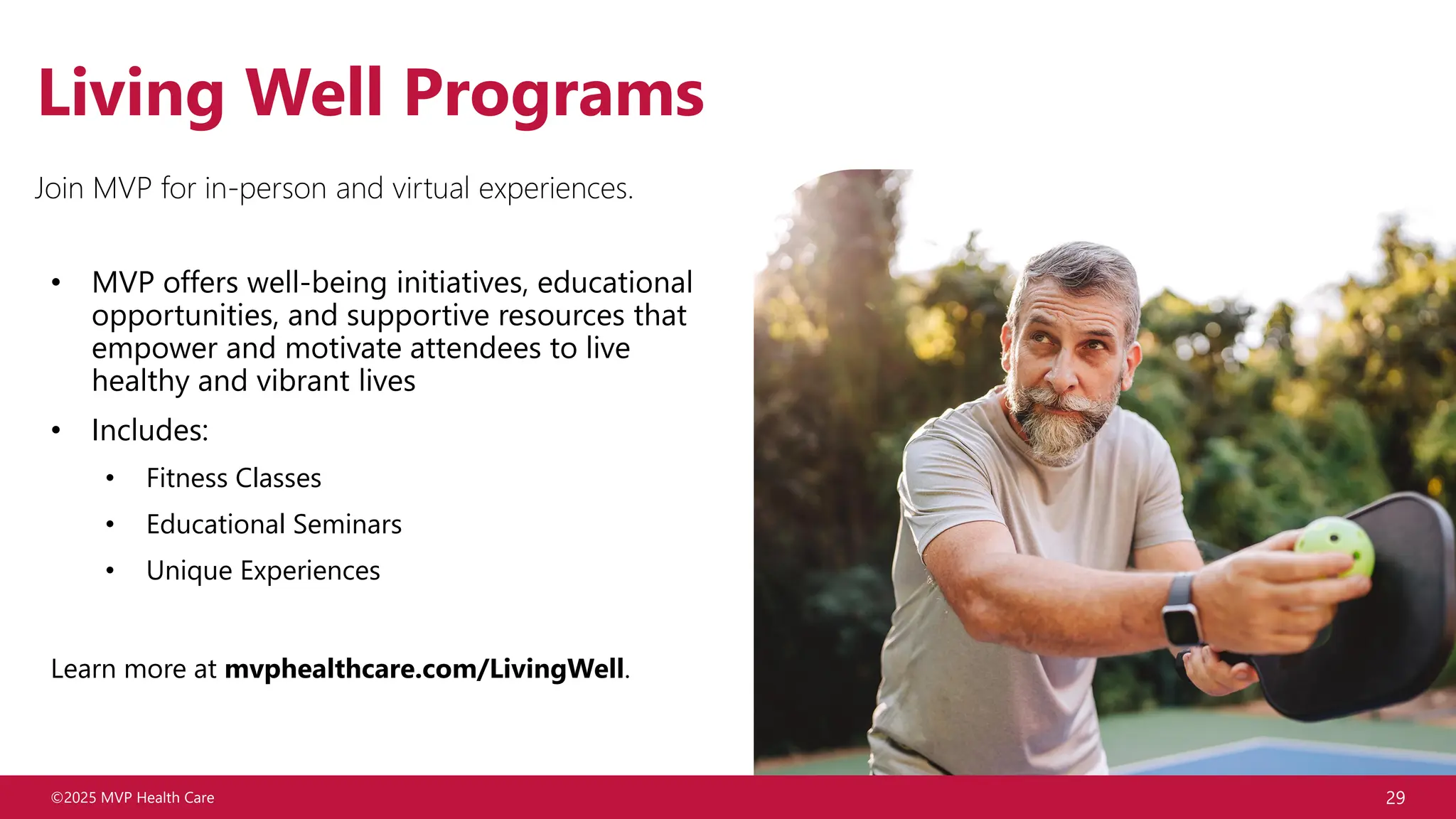 ©2025 MVP Health Care 29
Living Well Programs
• MVP offers well-being initiatives, educational
opportunities, and supportive resources that
empower and motivate attendees to live
healthy and vibrant lives
• Includes:
• Fitness Classes
• Educational Seminars
• Unique Experiences
Learn more at mvphealthcare.com/LivingWell.
Join MVP for in-person and virtual experiences.
 