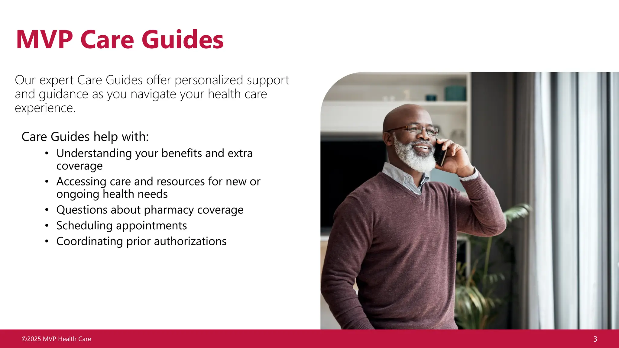 ©2025 MVP Health Care 3
MVP Care Guides
Our expert Care Guides offer personalized support
and guidance as you navigate your health care
experience.
Care Guides help with:
• Understanding your benefits and extra
coverage
• Accessing care and resources for new or
ongoing health needs
• Questions about pharmacy coverage
• Scheduling appointments
• Coordinating prior authorizations
 