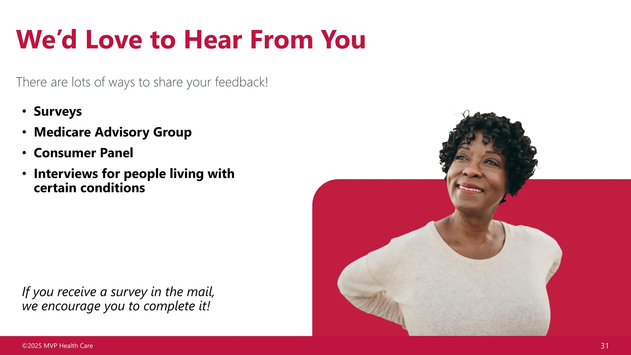 ©2025 MVP Health Care 31
We’d Love to Hear From You
• Surveys
• Medicare Advisory Group
• Consumer Panel
• Interviews for people living with
certain conditions
If you receive a survey in the mail,
we encourage you to complete it!
There are lots of ways to share your feedback!
 
