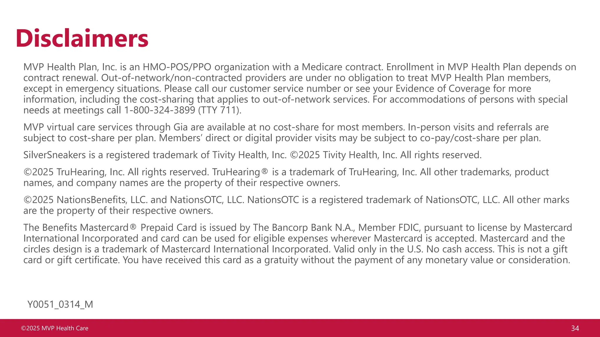 ©2025 MVP Health Care 34
Disclaimers
MVP Health Plan, Inc. is an HMO-POS/PPO organization with a Medicare contract. Enrollment in MVP Health Plan depends on
contract renewal. Out-of-network/non-contracted providers are under no obligation to treat MVP Health Plan members,
except in emergency situations. Please call our customer service number or see your Evidence of Coverage for more
information, including the cost-sharing that applies to out-of-network services. For accommodations of persons with special
needs at meetings call 1-800-324-3899 (TTY 711).
MVP virtual care services through Gia are available at no cost-share for most members. In-person visits and referrals are
subject to cost-share per plan. Members’ direct or digital provider visits may be subject to co-pay/cost-share per plan.
SilverSneakers is a registered trademark of Tivity Health, Inc. ©2025 Tivity Health, Inc. All rights reserved.
©2025 TruHearing, Inc. All rights reserved. TruHearing® is a trademark of TruHearing, Inc. All other trademarks, product
names, and company names are the property of their respective owners.
©2025 NationsBenefits, LLC. and NationsOTC, LLC. NationsOTC is a registered trademark of NationsOTC, LLC. All other marks
are the property of their respective owners.
The Benefits Mastercard® Prepaid Card is issued by The Bancorp Bank N.A., Member FDIC, pursuant to license by Mastercard
International Incorporated and card can be used for eligible expenses wherever Mastercard is accepted. Mastercard and the
circles design is a trademark of Mastercard International Incorporated. Valid only in the U.S. No cash access. This is not a gift
card or gift certificate. You have received this card as a gratuity without the payment of any monetary value or consideration.
Y0051_0314_M
 