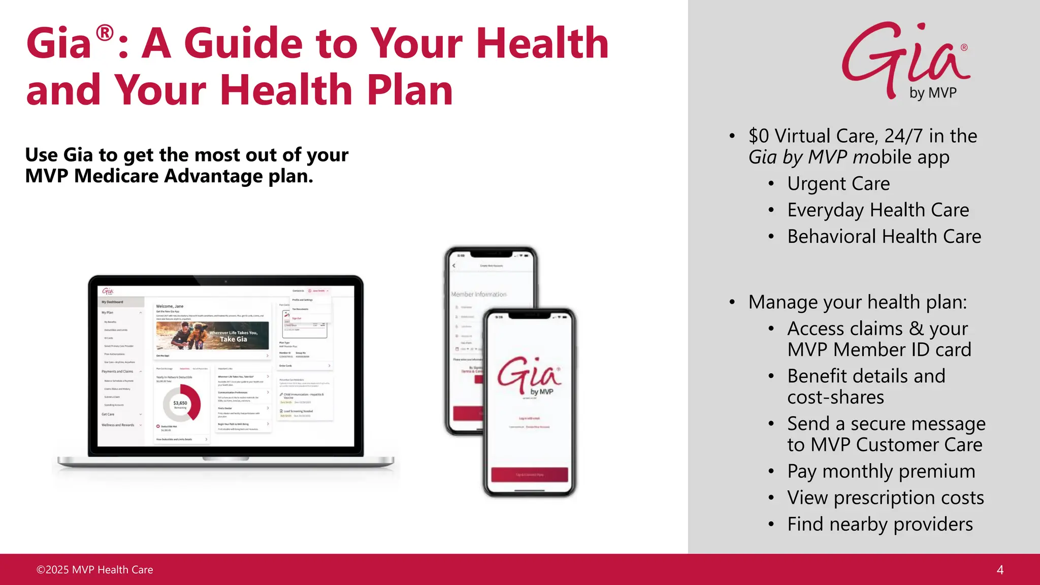 ©2025 MVP Health Care 4
Gia®: A Guide to Your Health
and Your Health Plan
Use Gia to get the most out of your
MVP Medicare Advantage plan.
• $0 Virtual Care, 24/7 in the
Gia by MVP mobile app
• Urgent Care
• Everyday Health Care
• Behavioral Health Care
• Manage your health plan:
• Access claims & your
MVP Member ID card
• Benefit details and
cost-shares
• Send a secure message
to MVP Customer Care
• Pay monthly premium
• View prescription costs
• Find nearby providers
 