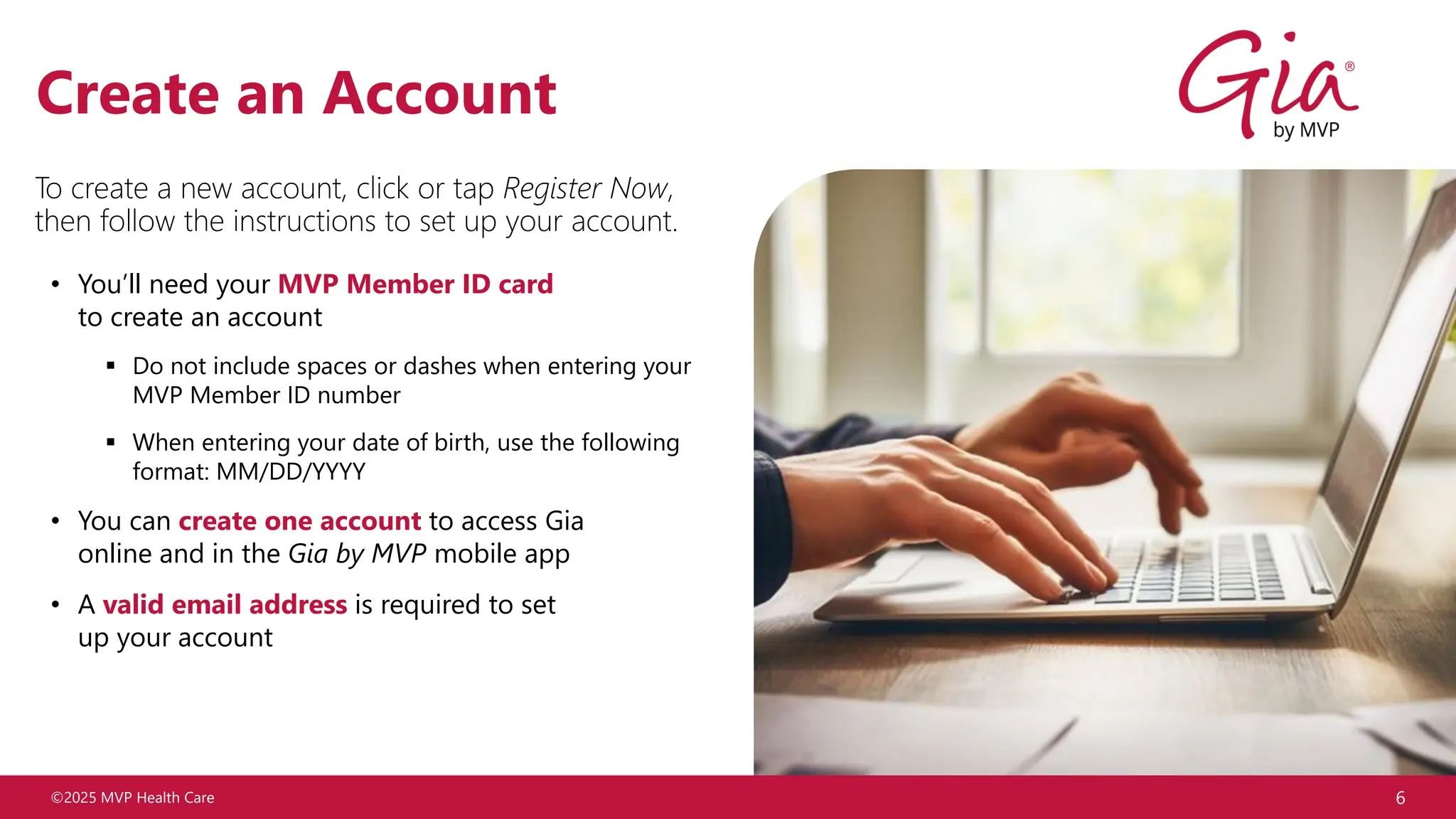 ©2025 MVP Health Care
• You’ll need your MVP Member ID card
to create an account
▪ Do not include spaces or dashes when entering your
MVP Member ID number
▪ When entering your date of birth, use the following
format: MM/DD/YYYY
• You can create one account to access Gia
online and in the Gia by MVP mobile app
• A valid email address is required to set
up your account
6
Create an Account
To create a new account, click or tap Register Now,
then follow the instructions to set up your account.
 