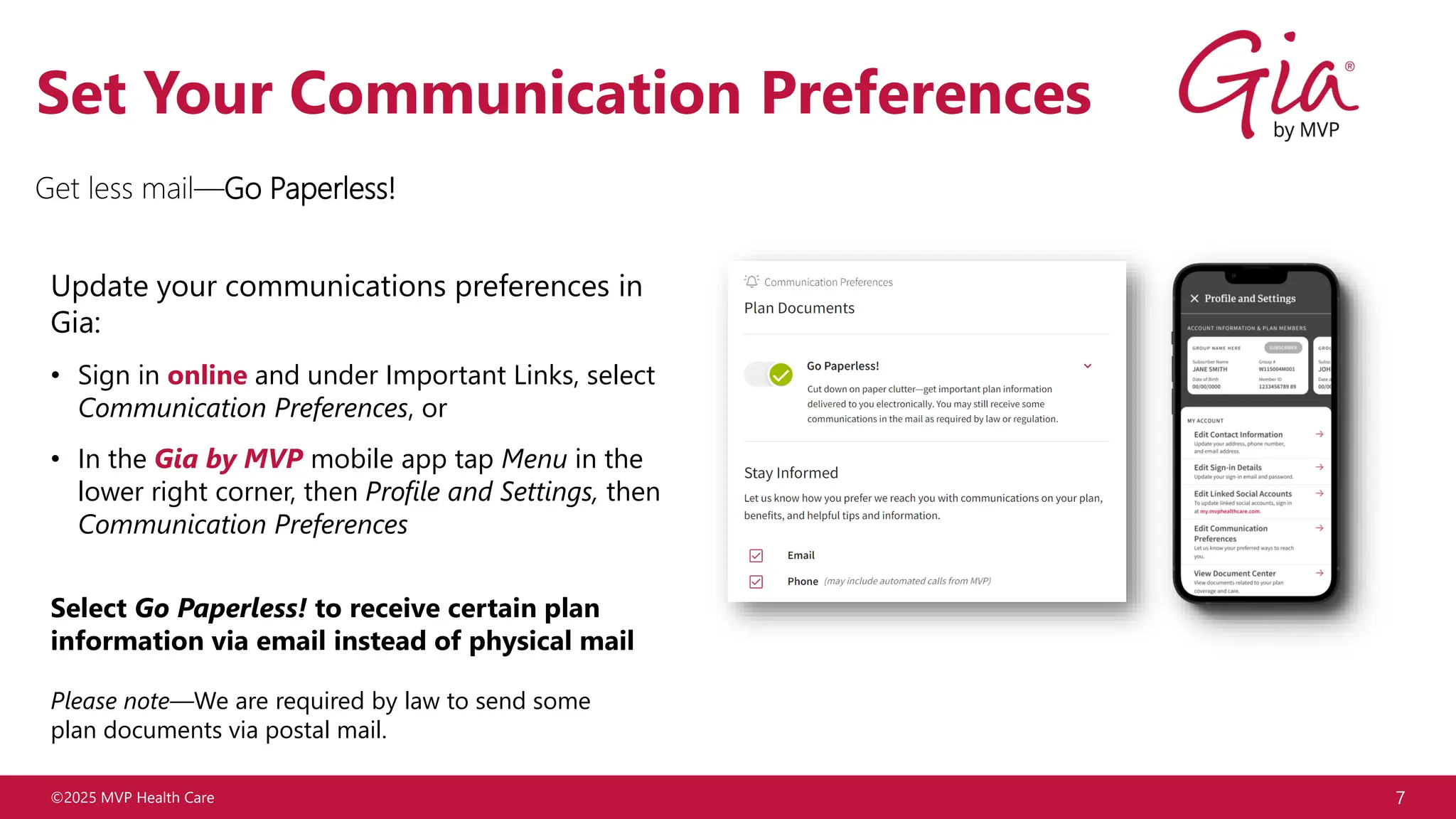 ©2025 MVP Health Care 7
Set Your Communication Preferences
Update your communications preferences in
Gia:
• Sign in online and under Important Links, select
Communication Preferences, or
• In the Gia by MVP mobile app tap Menu in the
lower right corner, then Profile and Settings, then
Communication Preferences
Select Go Paperless! to receive certain plan
information via email instead of physical mail
Please note—We are required by law to send some
plan documents via postal mail.
Get less mail—Go Paperless!
 