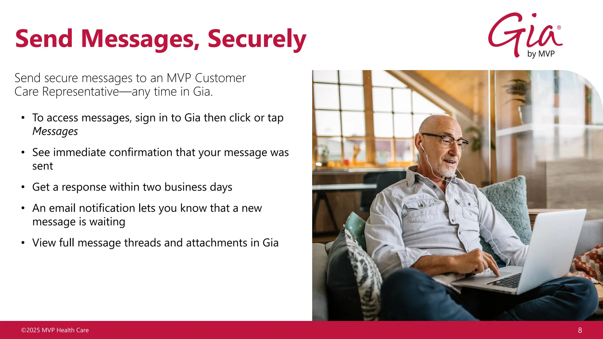 ©2025 MVP Health Care 8
Send Messages, Securely
• To access messages, sign in to Gia then click or tap
Messages
• See immediate confirmation that your message was
sent
• Get a response within two business days
• An email notification lets you know that a new
message is waiting
• View full message threads and attachments in Gia
Send secure messages to an MVP Customer
Care Representative—any time in Gia.
 