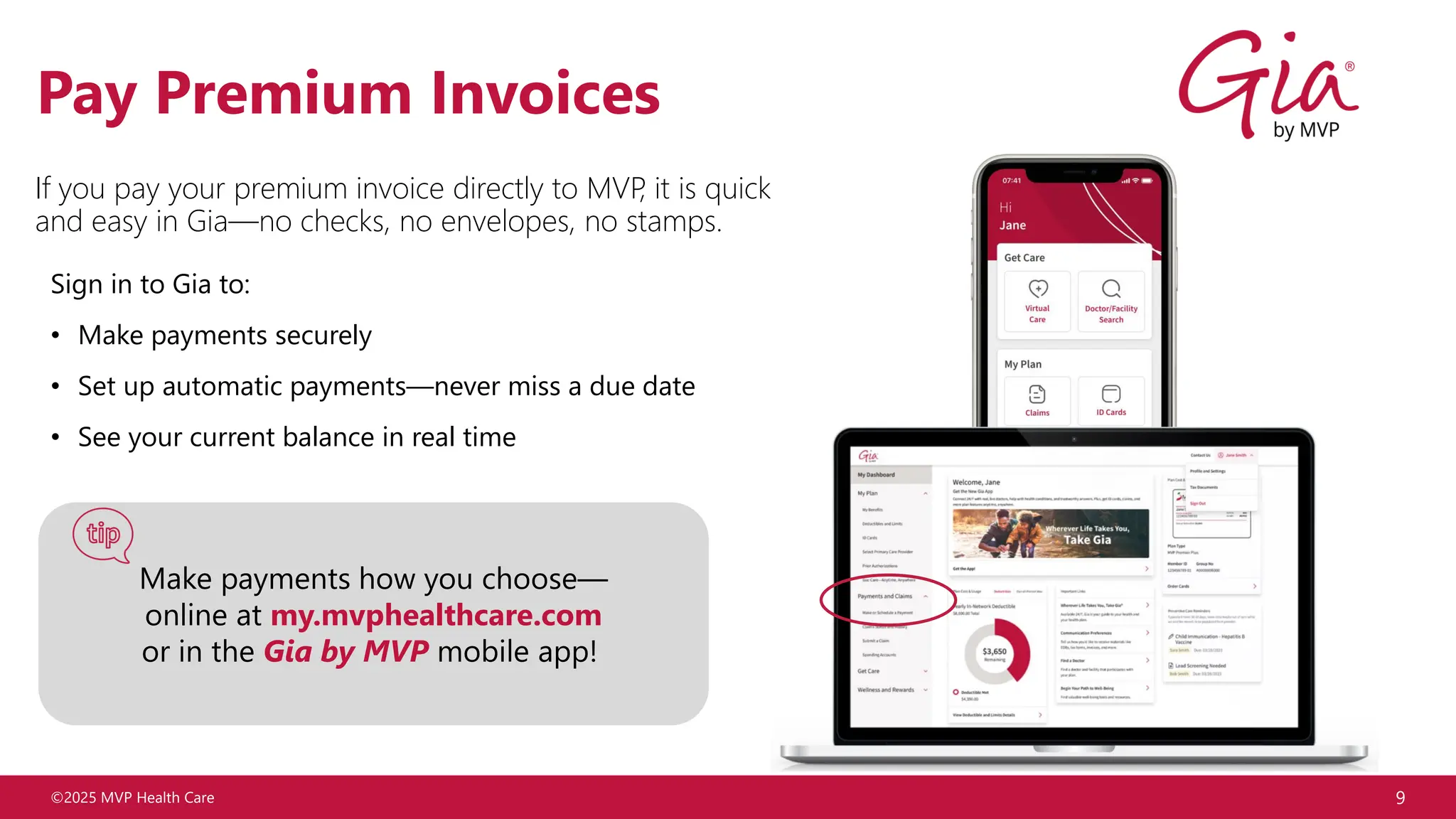 ©2025 MVP Health Care 9
Pay Premium Invoices
Sign in to Gia to:
• Make payments securely
• Set up automatic payments—never miss a due date
• See your current balance in real time
If you pay your premium invoice directly to MVP
, it is quick
and easy in Gia—no checks, no envelopes, no stamps.
Make payments how you choose—
online at my.mvphealthcare.com
or in the Gia by MVP mobile app!
 