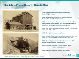 WWW.SILVERONE.COM TSX-V: SVE FF: BRK1 OTCQX: SLVRF
12
Candelaria Project History – Nevada, USA
• 1859 – Great Comstock mining boom opened era of
silver mining in Nevada
• 1864 – Nevada became State of US; First silver deposits
discovered near Mt. Diablo, Candelaria
• 1880 - Candelaria grew to largest town in area; Northern Belle,
largest of silver mines, between 1876 to 1883 mined bonanza
grade lodes averaging 50 to 60 silver ounces per ton
• 1976 - 1982 - CoCa Mines and Occidental Minerals – partnership;
mined from 1980 – 1982
• 1983 – Open pit mine reopened by Nerco
• 1994 – Kinross mined Northern Belle by open pit until 1997 and
processed heaps until 1999; reclamation/ closure in 2002
• 2002 – Ownership transferred to Silver Standard (now SSR
Mining); metallurgical and scoping studies
• 2017 – Silver One Resources – option with SSR Mining
(100% - No Royalties)
• 2023 – Silver One Resources acquires 100% interest
Mt. Diablo Mining Company, Candelaria (1900-1925)
Mt. Diablo four-chute ore loader
 