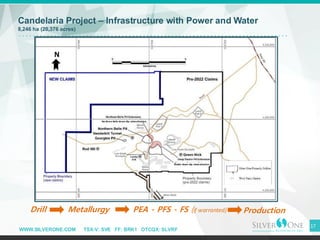 WWW.SILVERONE.COM TSX-V: SVE FF: BRK1 OTCQX: SLVRF
17
Candelaria Project – Infrastructure with Power and Water
8,246 ha (20,376 acres)
Drill Metallurgy PEA - PFS - FS (if warranted) Production
N
Northern Belle down-dip mineralization
Diablo down-dip mineralization
 