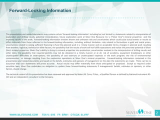WWW.SILVERONE.COM TSX-V: SVE FF: BRK1 OTCQX: SLVRF
2
Forward-Looking Information
This presentation and related documents may contain certain ’forward-looking information’ including but not limited to, statements related to interpretation of
exploration and drilling results, potential mineralization, future exploration work at Silver One Resource Inc.’s (“Silver One”) mineral properties and the
expected results of this work. Forward-looking information involves known and unknown risks and uncertainties which could cause actual events or results to
differ materially from those reflected in the forward-looking information, including, without limitation: risks related to fluctuations in gold and metal prices;
uncertainties related to raising sufficient financing to fund the planned work in a timely manner and on acceptable terms; changes in planned work resulting
from weather, logistical, technical or other factors; the possibility that the results of work will not fulfill expectations and realize the perceived potential of Silver
One’s mineral properties; Silver One's ability to bring its mineral properties into production; uncertainties involved in the interpretation of drilling results and
other tests; the possibility that required permits may not be obtained in a timely manner or at all; risk of accidents, equipment breakdowns or other
unanticipated difficulties or interruptions; the possibility of cost overruns or unanticipated expenses in the work program; the risk of environmental
contamination or damage resulting from the exploration operations at Silver One’s mineral properties. Forward-looking information contained in this
presentation and related documents are based on the beliefs, estimates and opinions of management on the date the statements are made. There can be no
assurance that such statements will prove accurate. Actual results may differ materially from those anticipated or projected. Except as required under
securities laws, Silver One undertakes no obligation to update these forward-looking statements if managements' beliefs, estimates or opinions, or other
factors, should change.
The technical content of this presentation has been reviewed and approved by Robert M. Cann, P.Geo., a Qualified Person as defined by National Instrument 43-
101 and an independent consultant to the Company.
 