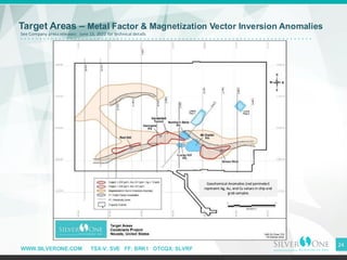WWW.SILVERONE.COM TSX-V: SVE FF: BRK1 OTCQX: SLVRF
24
Target Areas – Metal Factor & Magnetization Vector Inversion Anomalies
Geochemical Anomalies (red perimeter)
represent Ag, Au, and Cu values in chip and
grab samples
See Company press releases: June 13, 2022 for technical details
 