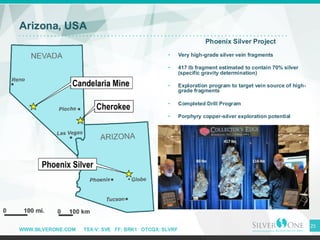 WWW.SILVERONE.COM TSX-V: SVE FF: BRK1 OTCQX: SLVRF
Arizona, USA
Phoenix Silver Project
• Very high-grade silver vein fragments
• 417 lb fragment estimated to contain 70% silver
(specific gravity determination)
• Exploration program to target vein source of high-
grade fragments
• Completed Drill Program
• Porphyry copper-silver exploration potential
25
 