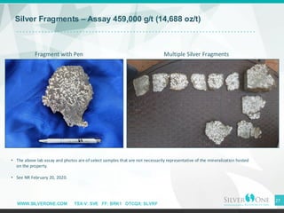 WWW.SILVERONE.COM TSX-V: SVE FF: BRK1 OTCQX: SLVRF
27
• The above lab assay and photos are of select samples that are not necessarily representative of the mineralization hosted
on the property.
• See NR February 20, 2020.
Silver Fragments – Assay 459,000 g/t (14,688 oz/t)
Fragment with Pen Multiple Silver Fragments
 