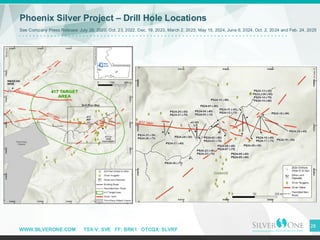 WWW.SILVERONE.COM TSX-V: SVE FF: BRK1 OTCQX: SLVRF
28
Phoenix Silver Project – Drill Hole Locations
See Company Press Release: July 28, 2020, Oct. 23, 2022, Dec. 19, 2023, March 2, 2023, May 15, 2024, June 6, 2024, Oct. 2, 2024 and Feb. 24, 2025
 