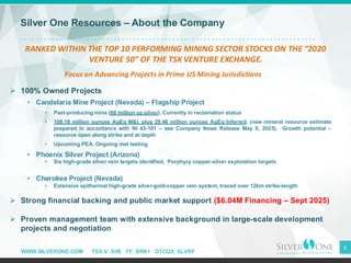 WWW.SILVERONE.COM TSX-V: SVE FF: BRK1 OTCQX: SLVRF
3
Silver One Resources – About the Company
➢ 100% Owned Projects
• Candelaria Mine Project (Nevada) – Flagship Project
• Past-producing mine (68 million oz silver). Currently in reclamation status
• 108.18 million ounces AgEq M&I, plus 29.46 million ounces AgEq Inferred, (new mineral resource estimate
prepared in accordance with NI 43-101 – see Company News Release May 6, 2025). Growth potential –
resource open along strike and at depth
• Upcoming PEA. Ongoing met testing
• Phoenix Silver Project (Arizona)
• Six high-grade silver vein targets identified, Porphyry copper-silver exploration targets
• Cherokee Project (Nevada)
• Extensive epithermal high-grade silver-gold-copper vein system, traced over 12km strike-length
➢ Strong financial backing and public market support ($6.04M Financing – Sept 2025)
➢ Proven management team with extensive background in large-scale development
projects and negotiation
RANKED WITHIN THE TOP 10 PERFORMING MINING SECTOR STOCKS ON THE “2020
VENTURE 50” OF THE TSX VENTURE EXCHANGE.
Focus on Advancing Projects in Prime US Mining Jurisdictions
 