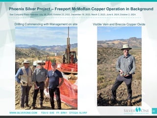 WWW.SILVERONE.COM TSX-V: SVE FF: BRK1 OTCQX: SLVRF
30
Phoenix Silver Project – Freeport McMoRan Copper Operation in Background
Visible Vein and Breccia Copper Oxide
Drilling Commencing with Management on site
See Company Press Release: July 28, 2020, October 23, 2022, December 19, 2023, March 2, 2023, June 6, 2024, October 2, 2024
 