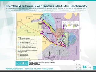 WWW.SILVERONE.COM TSX-V: SVE FF: BRK1 OTCQX: SLVRF
34
Cherokee Mine Project - Vein Systems - Ag-Au-Cu Geochemistry
See Company press releases: July 9, 2018, July 19, 2018, October 23, 2018, September 3, 2019, November 11, 2019, June 10, 2020, August 6 , 2020,
February 1, 2021, August 17, 2021, November 16, 2021 for technical details.
 