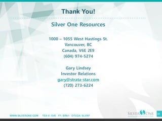 WWW.SILVERONE.COM TSX-V: SVE FF: BRK1 OTCQX: SLVRF
39
Thank You!
Silver One Resources
1000 – 1055 West Hastings St.
Vancouver, BC
Canada, V6E 2E9
(604) 974-5274
Gary Lindsey
Investor Relations
gary@strata-star.com
(720) 273-6224
 