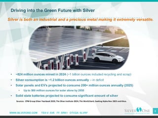 WWW.SILVERONE.COM TSX-V: SVE FF: BRK1 OTCQX: SLVRF
8
Driving into the Green Future with Silver
Silver is both an industrial and a precious metal making it extremely versatile.
• ~824 million ounces mined in 2024 (~1 billion ounces included recycling and scrap)
• Silver consumption is ~1.2 billion ounces annually – in deficit
• Solar panels and EV’s projected to consume 200+ million ounces annually (2025)
• Up to 500 million ounces for solar alone by 2050
• Solid state batteries projected to consume significant amount of silver
Sources: CPM Group Silver Yearbook 2020, The Silver Institute 2024, The World Bank, Seeking Alpha Nov 2023 and Kitco.
 