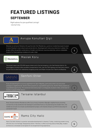 The project spans over 270,000 square meters and is the last property in the Vadi Istanbul district. Its
advantageous location offers excellent transportation links, near the TEM highway and Vadi metro station.
It's just five minutes from Vadistanbul shopping center and fifteen minutes from Taksim and Beşiktaş.
FEATURED LISTINGS
SEPTEMBER
Right adress for pre qualified Listings!
– @Listing Turkey
Senfoni Etiler
Discover an exclusive lifestyle at Avrupa Konutlari Sisli Residences, a premium residential project located
in one of Istanbul’s most vibrant and central districts. Developed with meticulous attention to detail, this
project offers the perfect combination of modern architecture, luxurious amenities, and an unbeatable
location for those seeking a residence for sale in Şişli.
If you are searching for a luxurious apartment for sale in Beşiktaş, particularly within one of its most
prestigious neighborhoods, Senfoni Etiler presents an unparalleled opportunity. Senfoni Etiler presents an
unparalleled opportunity. This esteemed real estate project is strategically situated in Akat, at the heart of
Istanbul’s popular Etiler district.
Maslak Koru
Tersane Istanbul
Rixos Tersane Istanbul Residences offer luxury living in Istanbul's Beyoğlu neighborhood, providing
connectivity to key landmarks like Galataport and Istiklal Avenue. Situated along the Golden Horn, the
residences are part of a mixed-use development project, with Istanbul Airport just 45 minutes away for
convenient travel.
Rams City Halic Homes is a premier real estate development in Istanbul, Turkey, combining modern living
with the city's rich heritage. Designed by Dome + Partners, it offers stunning views of Haliç Bay, modern
architecture, and ample social spaces for an exceptional living experience.
Rams City Halic
Avrupa Konutlari Şişli
 