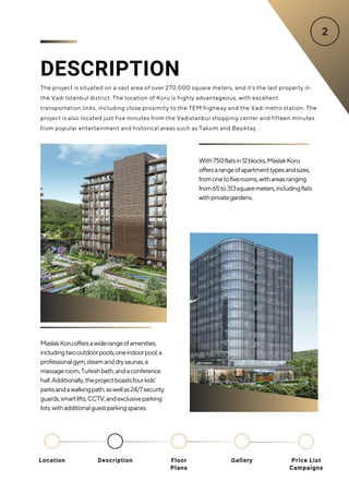 DESCRIPTION
The project is situated on a vast area of over 270,000 square meters, and it’s the last property in
the Vadi Istanbul district. The location of Koru is highly advantageous, with excellent
transportation links, including close proximity to the TEM highway and the Vadi metro station. The
project is also located just five minutes from the Vadistanbul shopping center and fifteen minutes
from popular entertainment and historical areas such as Taksim and Beşiktaş.
With750flatsin12blocks,MaslakKoru
offersarangeofapartmenttypesandsizes,
fromonetofiverooms,withareasranging
from65to313squaremeters,includingflats
withprivategardens.
MaslakKoruoffersawiderangeofamenities,
includingtwooutdoorpools,oneindoorpool,a
professionalgym,steamanddrysaunas,a
massageroom,Turkishbath,andaconference
hall.Additionally,theprojectboastsfourkids’
parksandawalkingpath,aswellas24/7security
guards,smartlifts,CCTV,andexclusiveparking
lots,withadditionalguestparkingspaces.
Location Floor
Plans
Gallery
Description Price List
Campaigns
 
