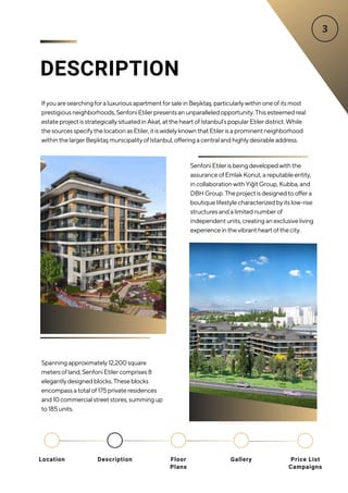 DESCRIPTION
IfyouaresearchingforaluxuriousapartmentforsaleinBeşiktaş,particularlywithinoneofitsmost
prestigiousneighborhoods,SenfoniEtilerpresentsanunparalleledopportunity.Thisesteemedreal
estateprojectisstrategicallysituatedinAkat,attheheartofIstanbul’spopularEtilerdistrict.While
thesourcesspecifythelocationasEtiler,itiswidelyknownthatEtilerisaprominentneighborhood
withinthelargerBeşiktaşmunicipalityofIstanbul,offeringacentralandhighlydesirableaddress.
Spanningapproximately12,200square
metersofland,SenfoniEtilercomprises8
elegantlydesignedblocks.Theseblocks
encompassatotalof175privateresidences
and10commercialstreetstores,summingup
to185units.
SenfoniEtilerisbeingdevelopedwiththe
assuranceofEmlakKonut,areputableentity,
incollaborationwithYiğitGroup,Kubba,and
DBHGroup.Theprojectisdesignedtooffera
boutiquelifestylecharacterizedbyitslow-rise
structuresandalimitednumberof
independentunits,creatinganexclusiveliving
experienceinthevibrantheartofthecity.
Location Floor
Plans
Gallery
Description Price List
Campaigns
 