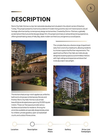 DESCRIPTION
RamsCityHalicHomesisatop-tierrealestatedevelopmentsituatedinthevibrantcenterofIstanbul,
Turkey.Thisprojectpresentsaharmoniousblendofmodernlivingandthecity'srichhistoricalandcultural
heritage,allenhancedbycontemporarydesignandamenities.CreatedbyDome+Partners,aglobally
acclaimedarchitectureandlandscapedesignfirm,thisprojectpromisesanextraordinarylivingexperience,
offeringbreathtakingviewsofHaliçBay,sleekmodernarchitecture,andgeneroussocialspaces.
Thecomplexfeaturesadiverserangeofapartment
sizes,fromonetofourbedrooms,allowingresidents
tochooseaspacethatfitstheirrequirements.The
apartmentsatRamsCityHalicaremeticulously
designed,boastingspaciousandtimelessinteriors
withhighceilingsandexpansivewindowsthat
inviteabundantnaturallight.
Thekitchensfeaturetop-notchappliances,whilethe
bathroomsshowcasecontemporaryfixturesand
finishes.RamsCityHalicHomesissetamidst
beautifullylandscapedareasspanning15,000square
meters.Thesecar-freespacesprovidevarious
facilitiesandactivitiesforresidents.Amongthe
amenitiesavailablearespeciallydesignedplayareas
forchildren,privategazebos,open-airbasketball
courts,andoutdoorfitnesszones.
Location Floor
Plans
Gallery
Description Price List
Campaigns
 