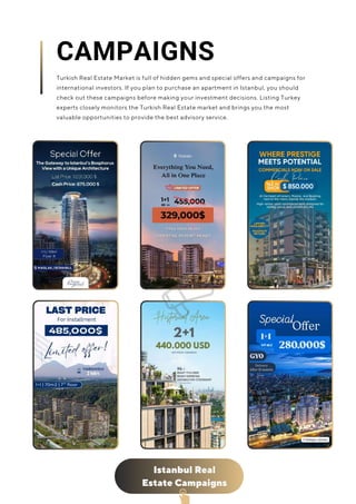 Istanbul Real
Estate Campaigns
CAMPAIGNS
Turkish Real Estate Market is full of hidden gems and special offers and campaigns for
international investors. If you plan to purchase an apartment in Istanbul, you should
check out these campaigns before making your investment decisions. Listing Turkey
experts closely monitors the Turkish Real Estate market and brings you the most
valuable opportunities to provide the best advisory service.
 