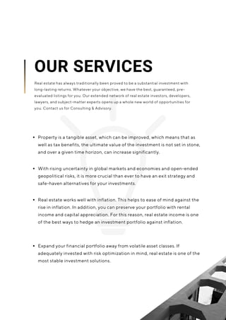 Property is a tangible asset, which can be improved, which means that as
well as tax benefits, the ultimate value of the investment is not set in stone,
and over a given time horizon, can increase significantly.
Real estate works well with inflation. This helps to ease of mind against the
rise in inflation. In addition, you can preserve your portfolio with rental
income and capital appreciation. For this reason, real estate income is one
of the best ways to hedge an investment portfolio against inflation.
With rising uncertainty in global markets and economies and open-ended
geopolitical risks, it is more crucial than ever to have an exit strategy and
safe-haven alternatives for your investments.
OUR SERVICES
Real estate has always traditionally been proved to be a substantial investment with
long-lasting returns. Whatever your objective, we have the best, guaranteed, pre-
evaluated listings for you. Our extended network of real estate investors, developers,
lawyers, and subject-matter experts opens up a whole new world of opportunities for
you. Contact us for Consulting & Advisory.
Expand your financial portfolio away from volatile asset classes. If
adequately invested with risk optimization in mind, real estate is one of the
most stable investment solutions.
 