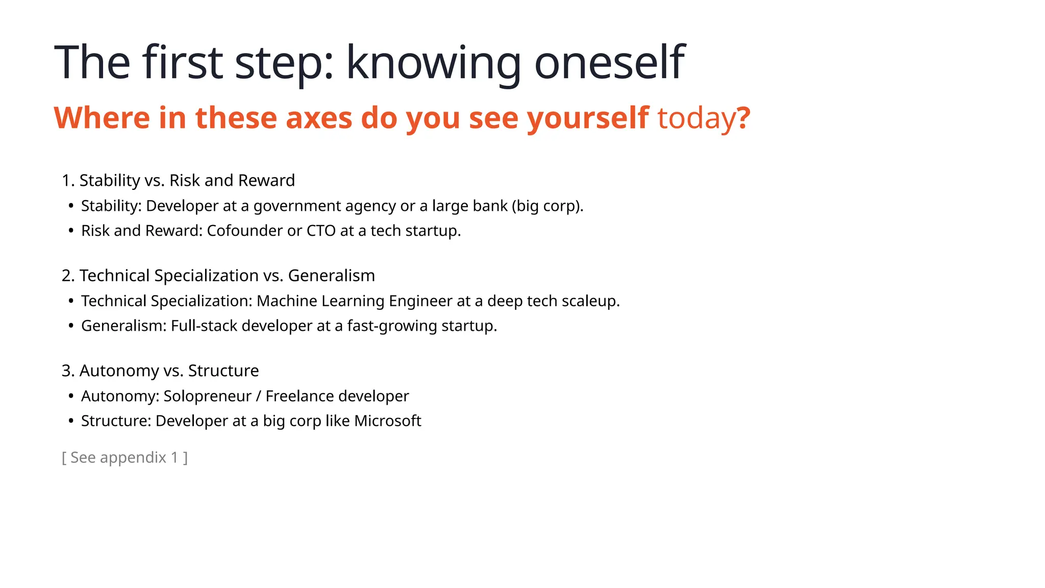 The first step: knowing oneself
Where in these axes do you see yourself today?
1. Stability vs. Risk and Reward
• Stability: Developer at a government agency or a large bank (big corp).
• Risk and Reward: Cofounder or CTO at a tech startup.
2. Technical Specialization vs. Generalism
• Technical Specialization: Machine Learning Engineer at a deep tech scaleup.
• Generalism: Full-stack developer at a fast-growing startup.
3. Autonomy vs. Structure
• Autonomy: Solopreneur / Freelance developer
• Structure: Developer at a big corp like Microsoft
[ See appendix 1 ]
 