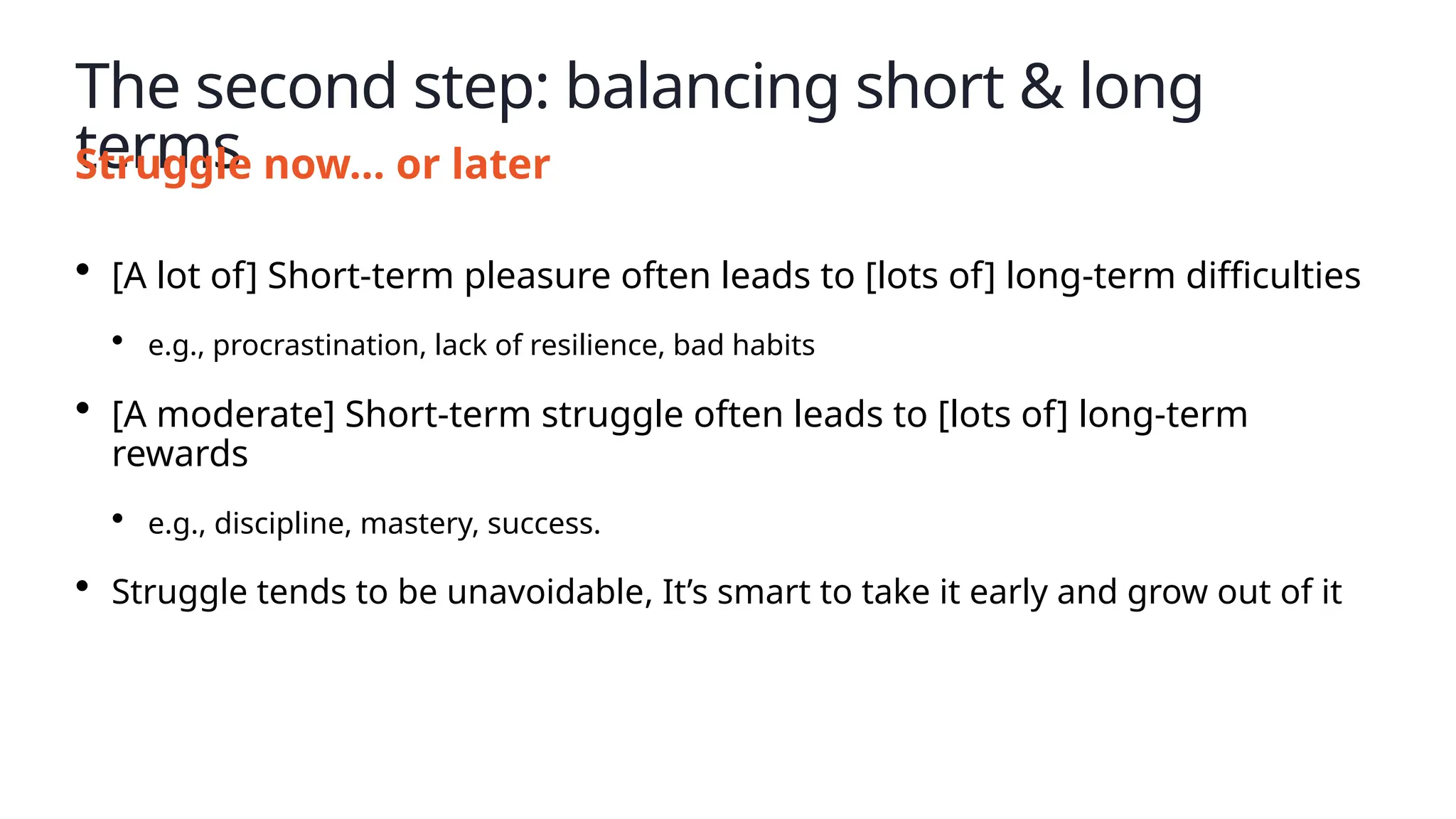 The second step: balancing short & long
terms
Struggle now… or later
• [A lot of] Short-term pleasure often leads to [lots of] long-term difficulties
• e.g., procrastination, lack of resilience, bad habits
• [A moderate] Short-term struggle often leads to [lots of] long-term
rewards
• e.g., discipline, mastery, success.
• Struggle tends to be unavoidable, It’s smart to take it early and grow out of it
 