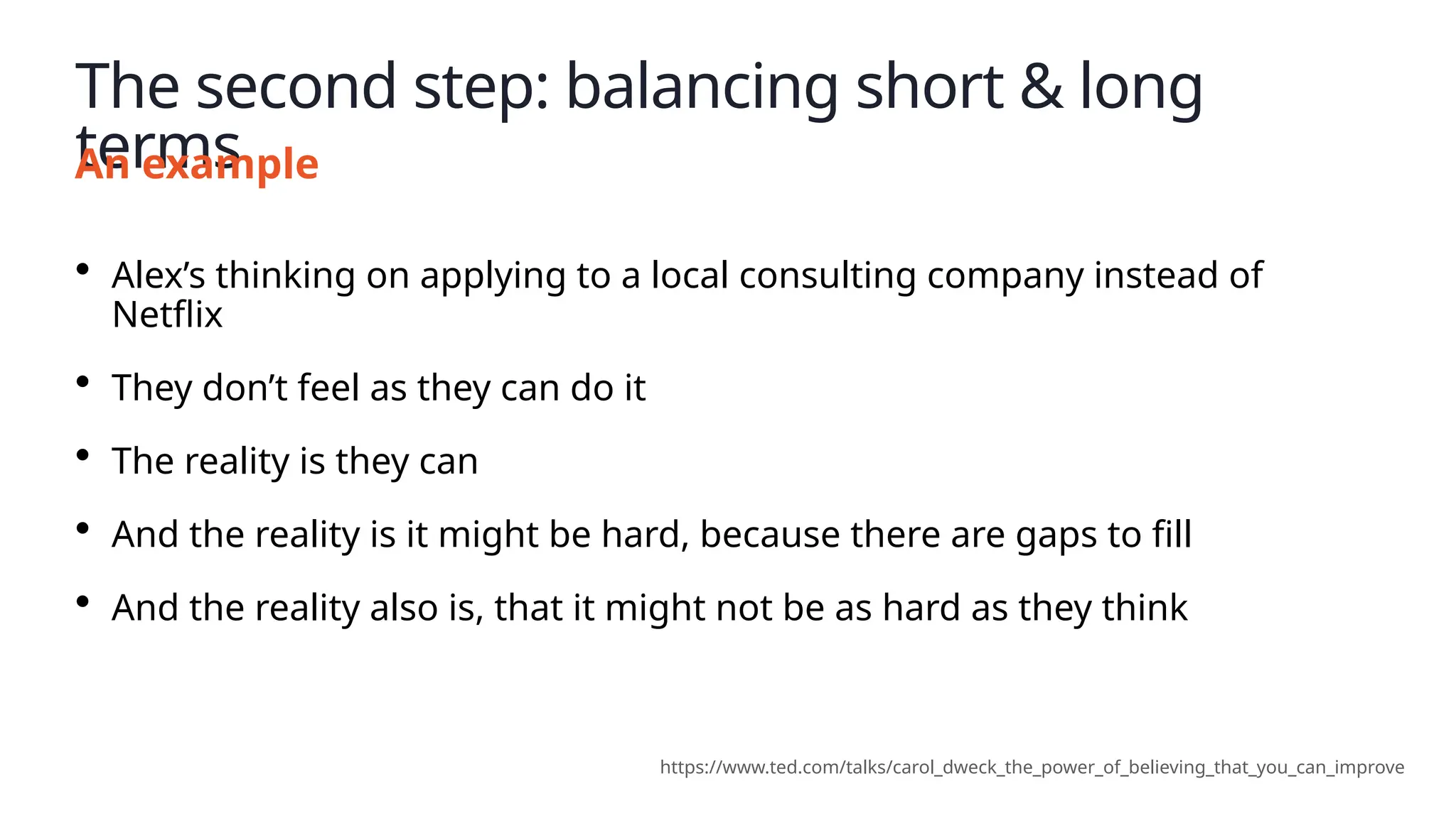 The second step: balancing short & long
terms
An example
• Alex’s thinking on applying to a local consulting company instead of
Netflix
• They don’t feel as they can do it
• The reality is they can
• And the reality is it might be hard, because there are gaps to fill
• And the reality also is, that it might not be as hard as they think
https://www.ted.com/talks/carol_dweck_the_power_of_believing_that_you_can_improve
 