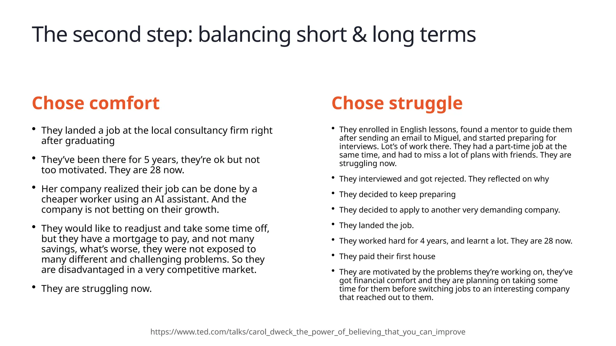 The second step: balancing short & long terms
• They landed a job at the local consultancy firm right
after graduating
• They’ve been there for 5 years, they’re ok but not
too motivated. They are 28 now.
• Her company realized their job can be done by a
cheaper worker using an AI assistant. And the
company is not betting on their growth.
• They would like to readjust and take some time off,
but they have a mortgage to pay, and not many
savings, what’s worse, they were not exposed to
many different and challenging problems. So they
are disadvantaged in a very competitive market.
• They are struggling now.
https://www.ted.com/talks/carol_dweck_the_power_of_believing_that_you_can_improve
• They enrolled in English lessons, found a mentor to guide them
after sending an email to Miguel, and started preparing for
interviews. Lot’s of work there. They had a part-time job at the
same time, and had to miss a lot of plans with friends. They are
struggling now.
• They interviewed and got rejected. They reflected on why
• They decided to keep preparing
• They decided to apply to another very demanding company.
• They landed the job.
• They worked hard for 4 years, and learnt a lot. They are 28 now.
• They paid their first house
• They are motivated by the problems they’re working on, they’ve
got financial comfort and they are planning on taking some
time for them before switching jobs to an interesting company
that reached out to them.
Chose comfort Chose struggle
 
