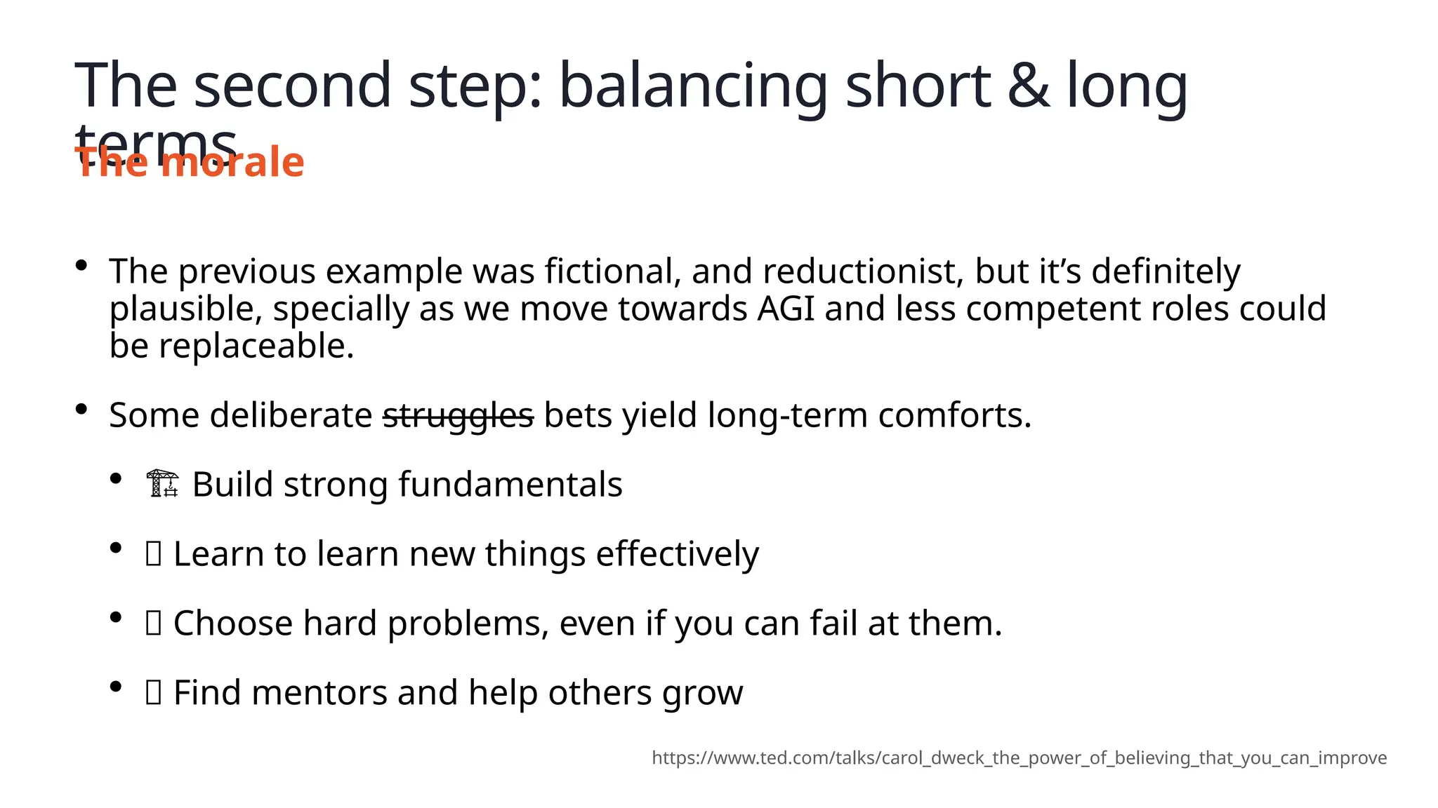 The second step: balancing short & long
terms
The morale
• The previous example was fictional, and reductionist, but it’s definitely
plausible, specially as we move towards AGI and less competent roles could
be replaceable.
• Some deliberate struggles bets yield long-term comforts.
• ️
🏗️Build strong fundamentals
• 🔬 Learn to learn new things effectively
• 🔥 Choose hard problems, even if you can fail at them.
• 🤲 Find mentors and help others grow
https://www.ted.com/talks/carol_dweck_the_power_of_believing_that_you_can_improve
 
