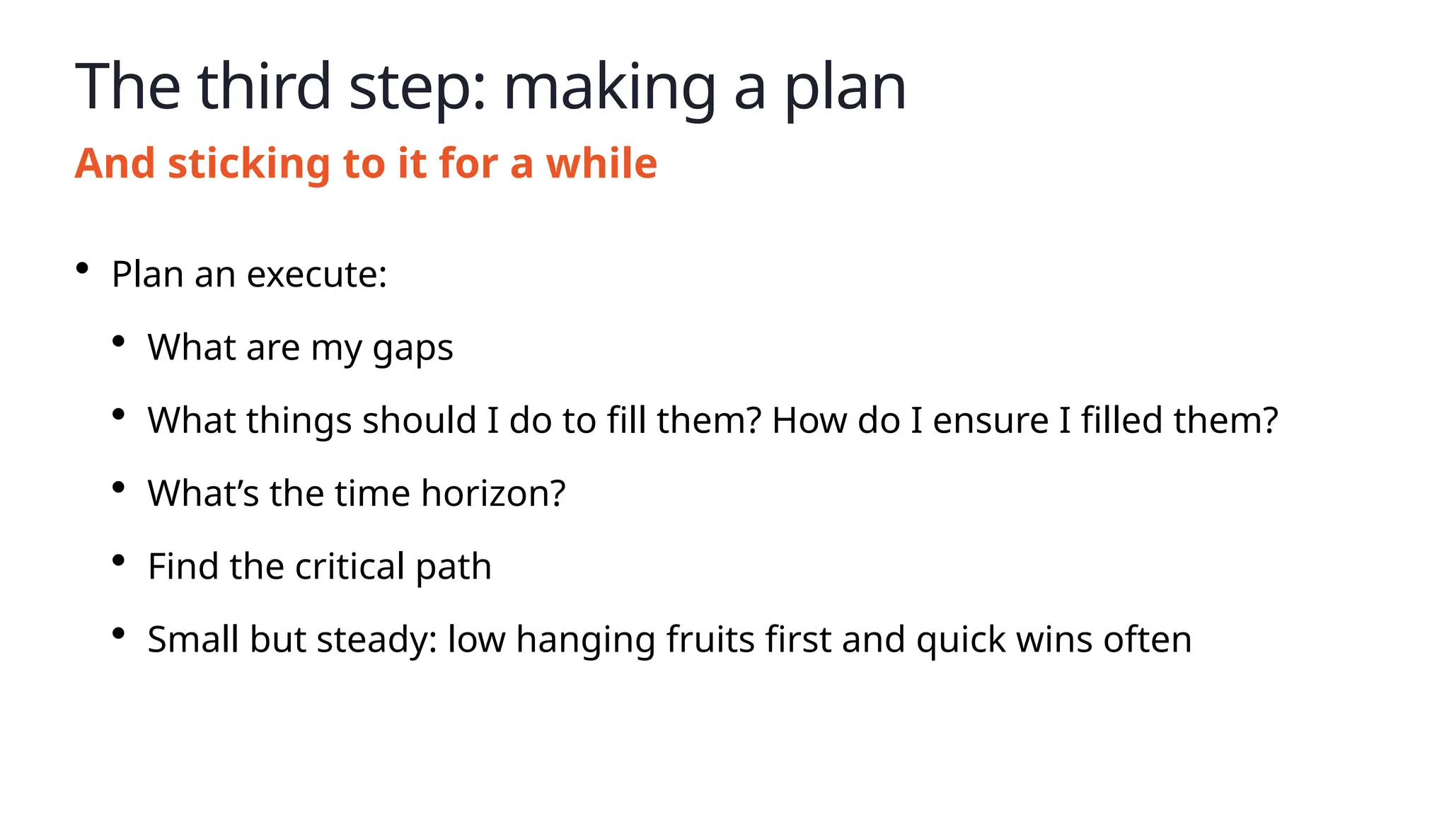 The third step: making a plan
And sticking to it for a while
• Plan an execute:
• What are my gaps
• What things should I do to fill them? How do I ensure I filled them?
• What’s the time horizon?
• Find the critical path
• Small but steady: low hanging fruits first and quick wins often
 