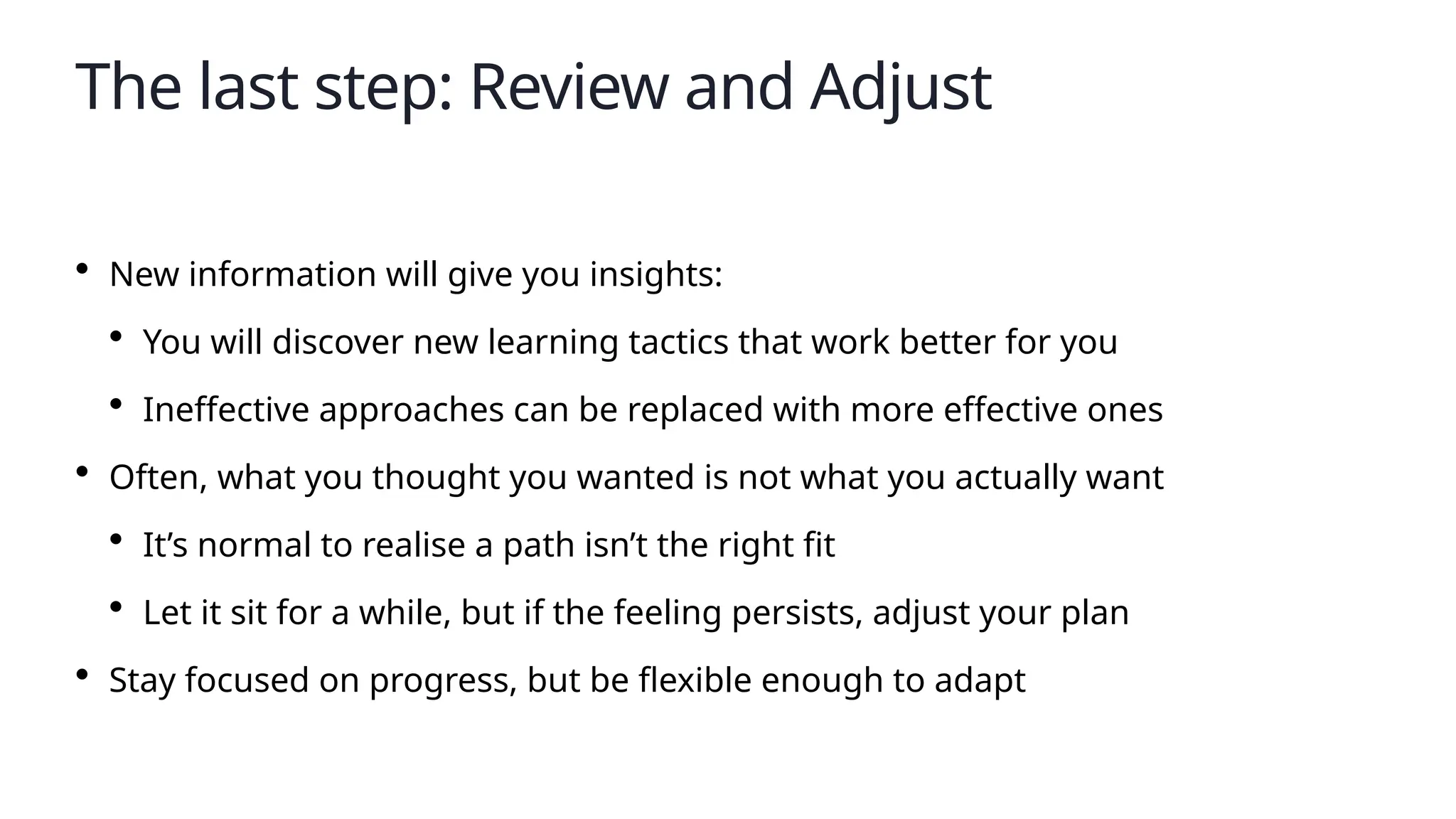 The last step: Review and Adjust
• New information will give you insights:
• You will discover new learning tactics that work better for you
• Ineffective approaches can be replaced with more effective ones
• Often, what you thought you wanted is not what you actually want
• It’s normal to realise a path isn’t the right fit
• Let it sit for a while, but if the feeling persists, adjust your plan
• Stay focused on progress, but be flexible enough to adapt
 