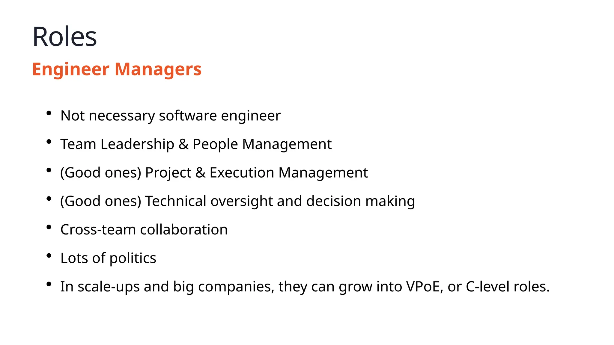 Roles
Engineer Managers
• Not necessary software engineer
• Team Leadership & People Management
• (Good ones) Project & Execution Management
• (Good ones) Technical oversight and decision making
• Cross-team collaboration
• Lots of politics
• In scale-ups and big companies, they can grow into VPoE, or C-level roles.
 