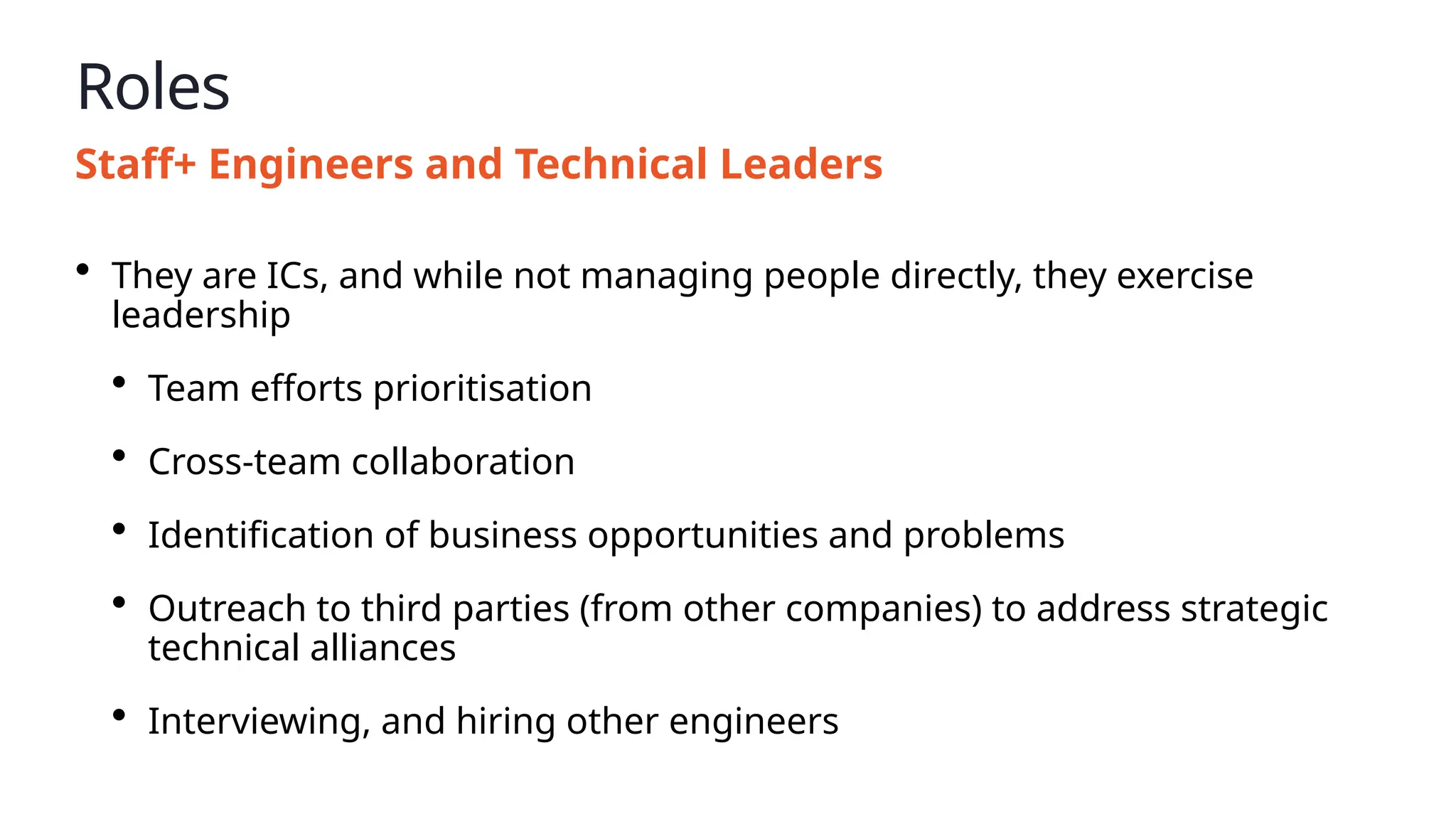 Roles
Staff+ Engineers and Technical Leaders
• They are ICs, and while not managing people directly, they exercise
leadership
• Team efforts prioritisation
• Cross-team collaboration
• Identification of business opportunities and problems
• Outreach to third parties (from other companies) to address strategic
technical alliances
• Interviewing, and hiring other engineers
 