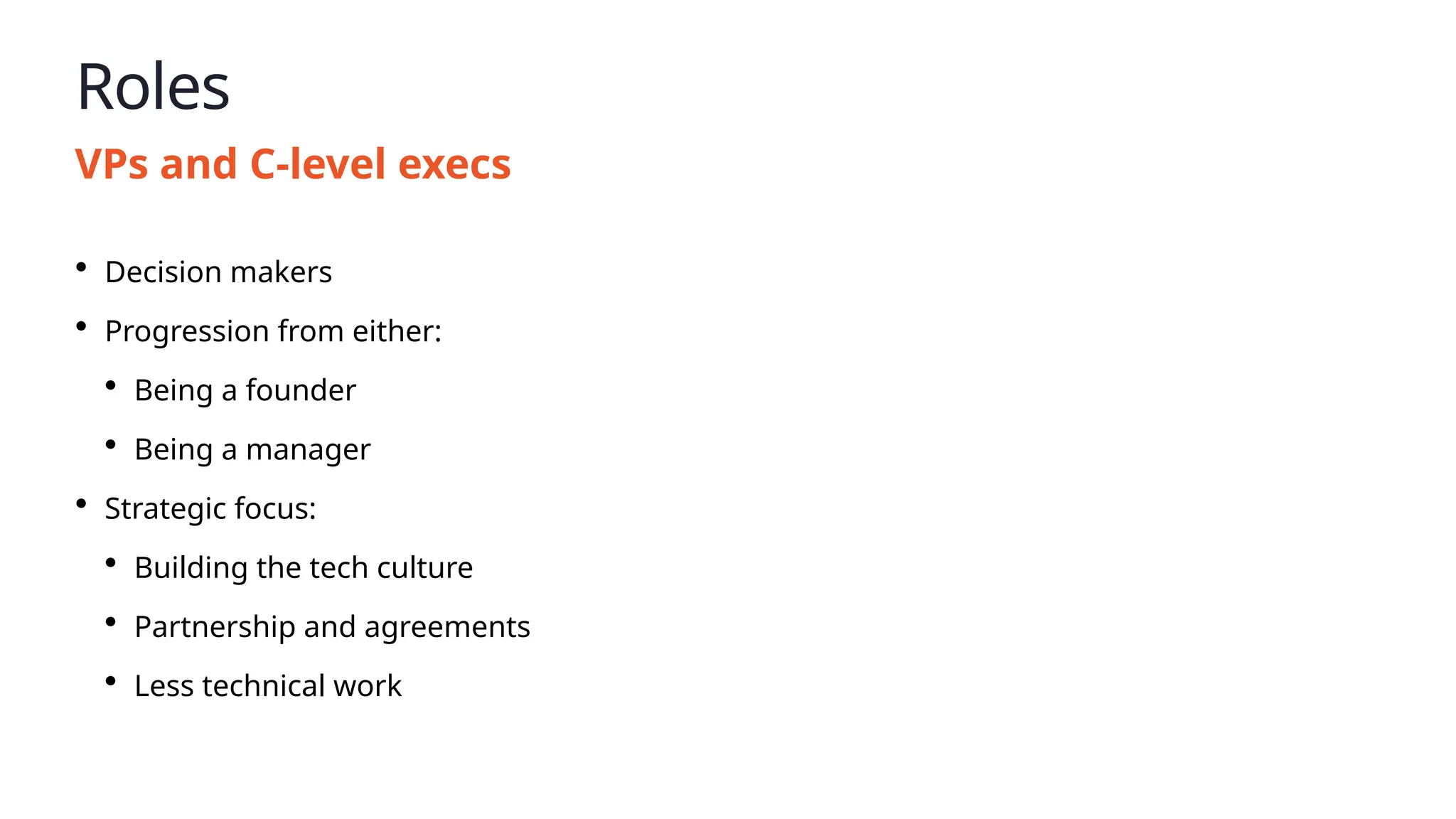 Roles
VPs and C-level execs
• Decision makers
• Progression from either:
• Being a founder
• Being a manager
• Strategic focus:
• Building the tech culture
• Partnership and agreements
• Less technical work
 