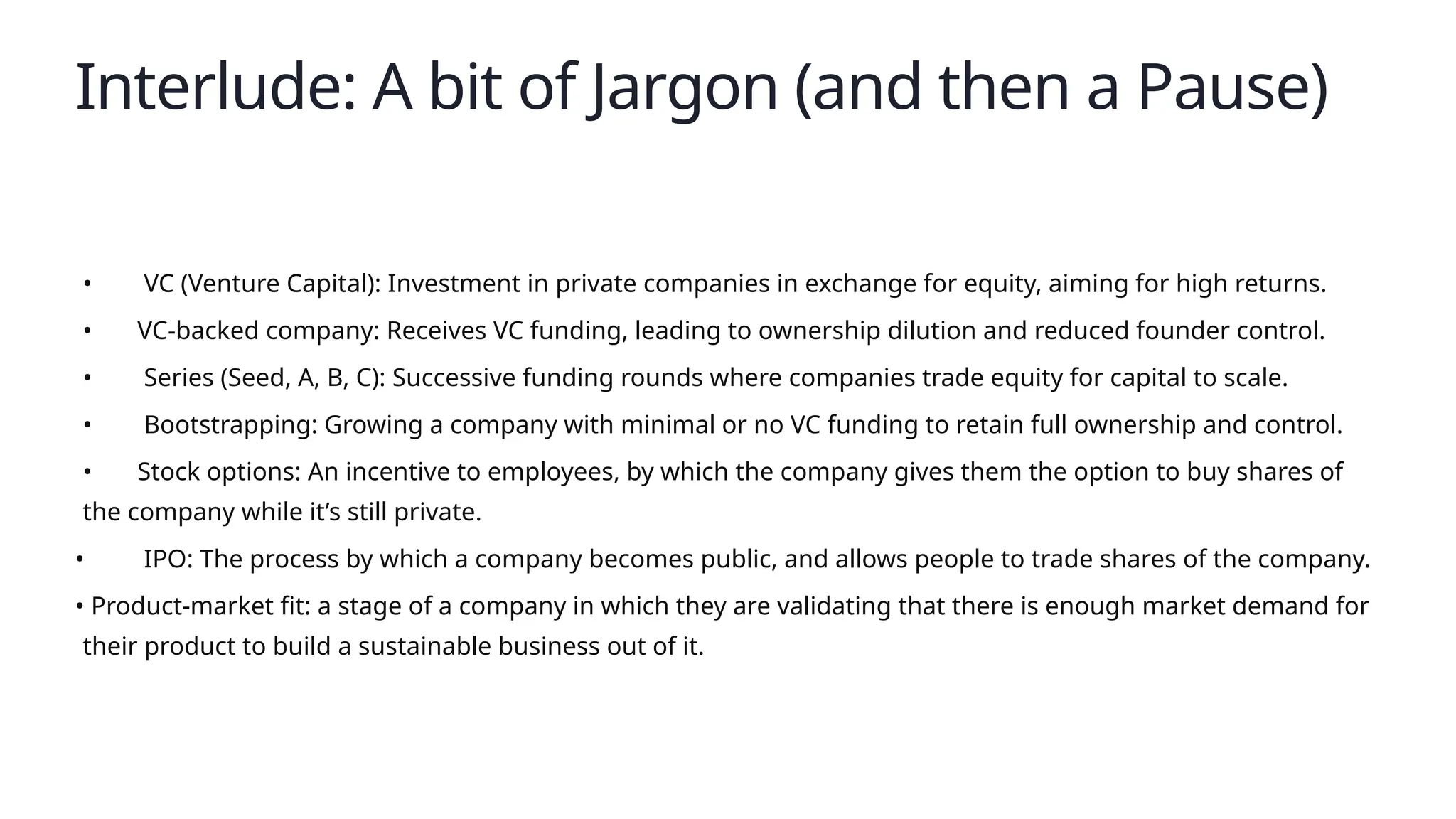 Interlude: A bit of Jargon (and then a Pause)
• VC (Venture Capital): Investment in private companies in exchange for equity, aiming for high returns.
• VC-backed company: Receives VC funding, leading to ownership dilution and reduced founder control.
• Series (Seed, A, B, C): Successive funding rounds where companies trade equity for capital to scale.
• Bootstrapping: Growing a company with minimal or no VC funding to retain full ownership and control.
• Stock options: An incentive to employees, by which the company gives them the option to buy shares of
the company while it’s still private.
• IPO: The process by which a company becomes public, and allows people to trade shares of the company.
• Product-market fit: a stage of a company in which they are validating that there is enough market demand for
their product to build a sustainable business out of it.
 