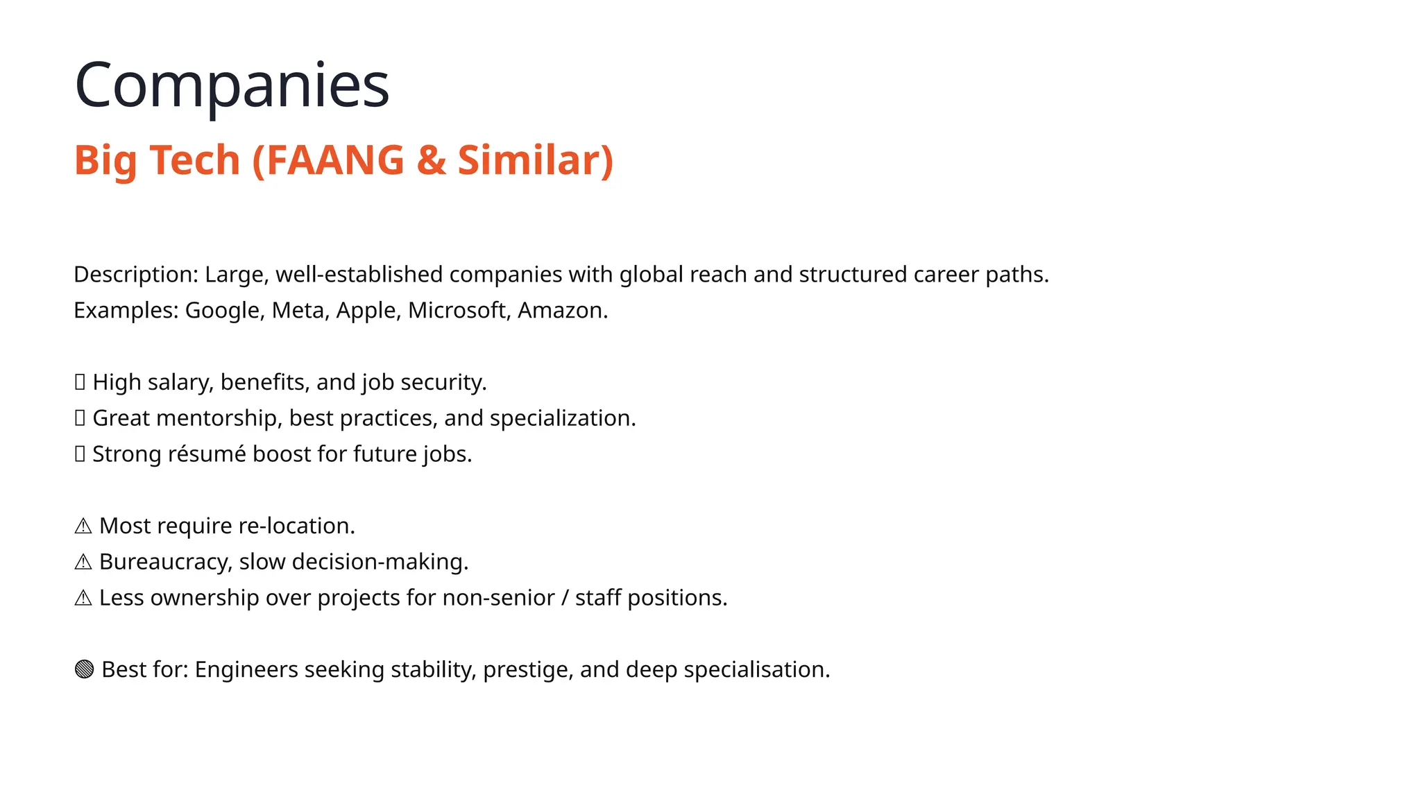 Companies
Big Tech (FAANG & Similar)
Description: Large, well-established companies with global reach and structured career paths.
Examples: Google, Meta, Apple, Microsoft, Amazon.
✅ High salary, benefits, and job security.
✅ Great mentorship, best practices, and specialization.
✅ Strong résumé boost for future jobs.
⚠️Most require re-location.
⚠️Bureaucracy, slow decision-making.
⚠️Less ownership over projects for non-senior / staff positions.
🟢 Best for: Engineers seeking stability, prestige, and deep specialisation.
 