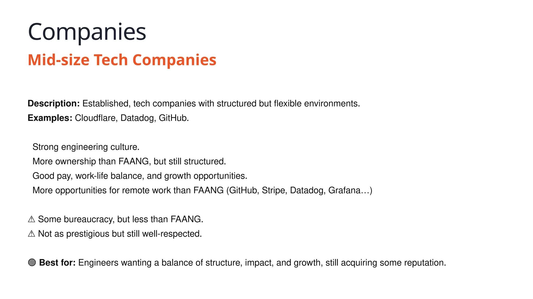 Companies
Mid-size Tech Companies
Description: Established, tech companies with structured but flexible environments.
Examples: Cloudflare, Datadog, GitHub.
✅ Strong engineering culture.
✅ More ownership than FAANG, but still structured.
✅ Good pay, work-life balance, and growth opportunities.
✅ More opportunities for remote work than FAANG (GitHub, Stripe, Datadog, Grafana…)
⚠️Some bureaucracy, but less than FAANG.
⚠️Not as prestigious but still well-respected.
🟢 Best for: Engineers wanting a balance of structure, impact, and growth, still acquiring some reputation.
 