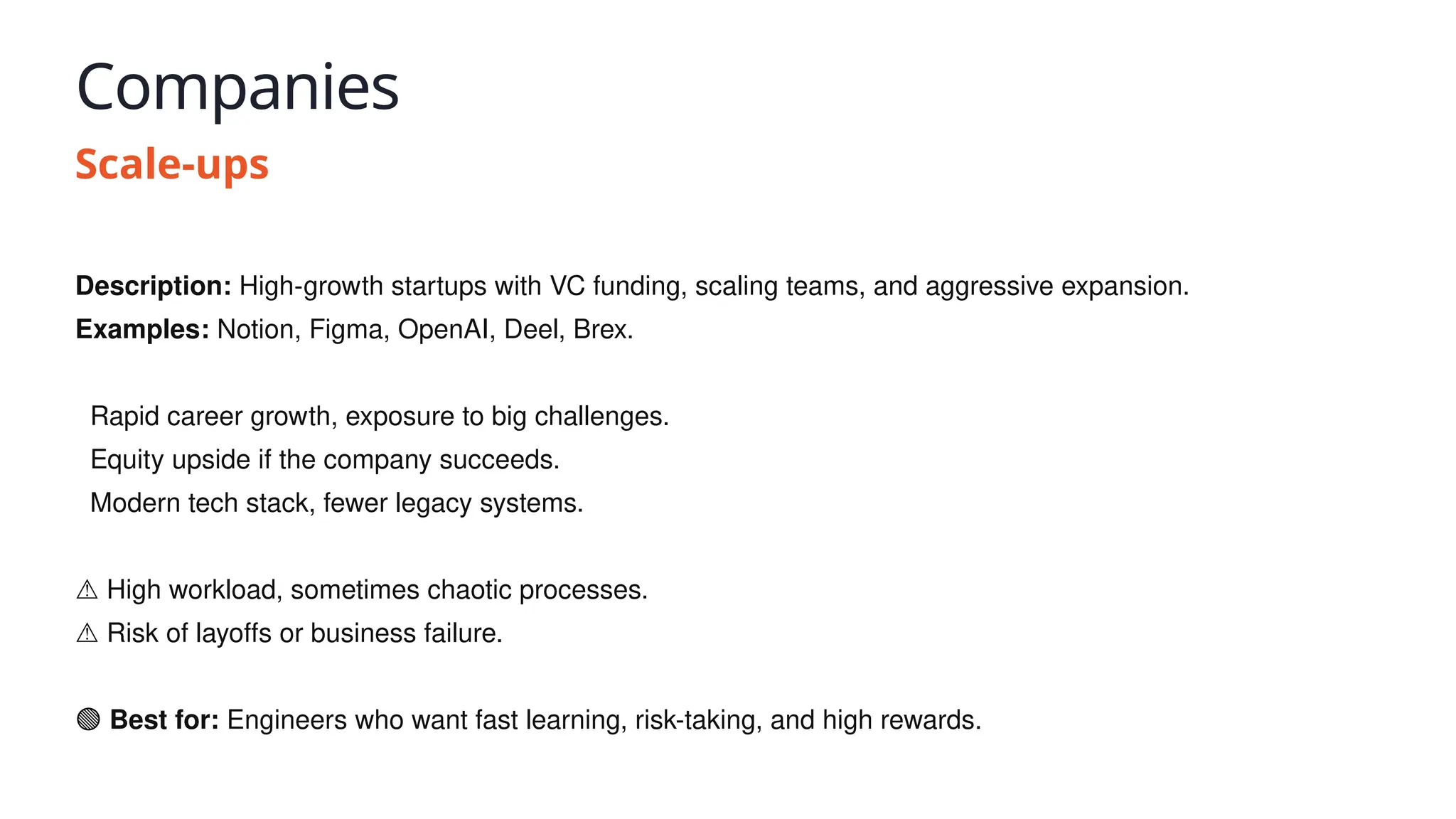 Companies
Scale-ups
Description: High-growth startups with VC funding, scaling teams, and aggressive expansion.
Examples: Notion, Figma, OpenAI, Deel, Brex.
✅ Rapid career growth, exposure to big challenges.
✅ Equity upside if the company succeeds.
✅ Modern tech stack, fewer legacy systems.
⚠️High workload, sometimes chaotic processes.
⚠️Risk of layoffs or business failure.
🟢 Best for: Engineers who want fast learning, risk-taking, and high rewards.
 