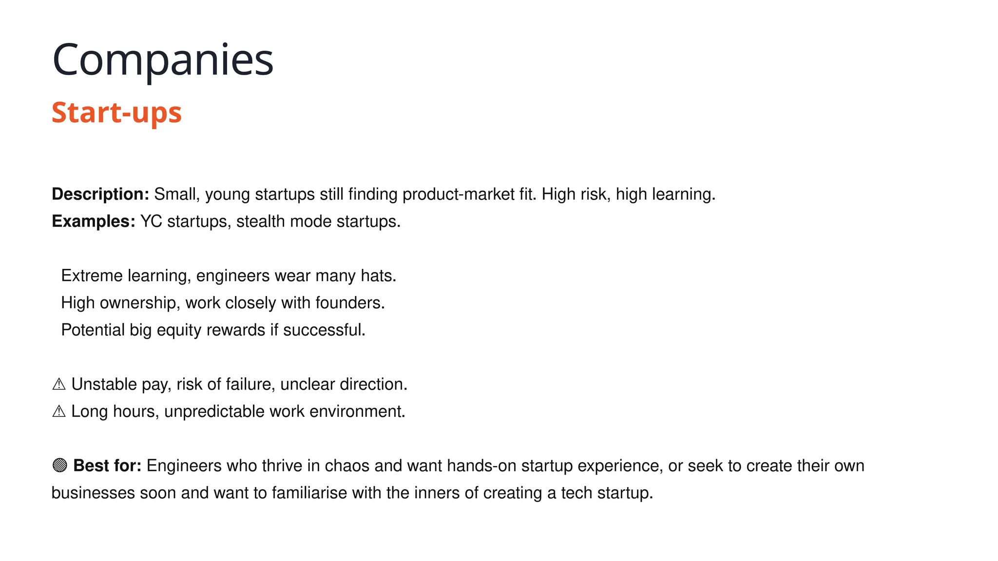Companies
Start-ups
Description: Small, young startups still finding product-market fit. High risk, high learning.
Examples: YC startups, stealth mode startups.
✅ Extreme learning, engineers wear many hats.
✅ High ownership, work closely with founders.
✅ Potential big equity rewards if successful.
⚠️Unstable pay, risk of failure, unclear direction.
⚠️Long hours, unpredictable work environment.
🟢 Best for: Engineers who thrive in chaos and want hands-on startup experience, or seek to create their own
businesses soon and want to familiarise with the inners of creating a tech startup.
 