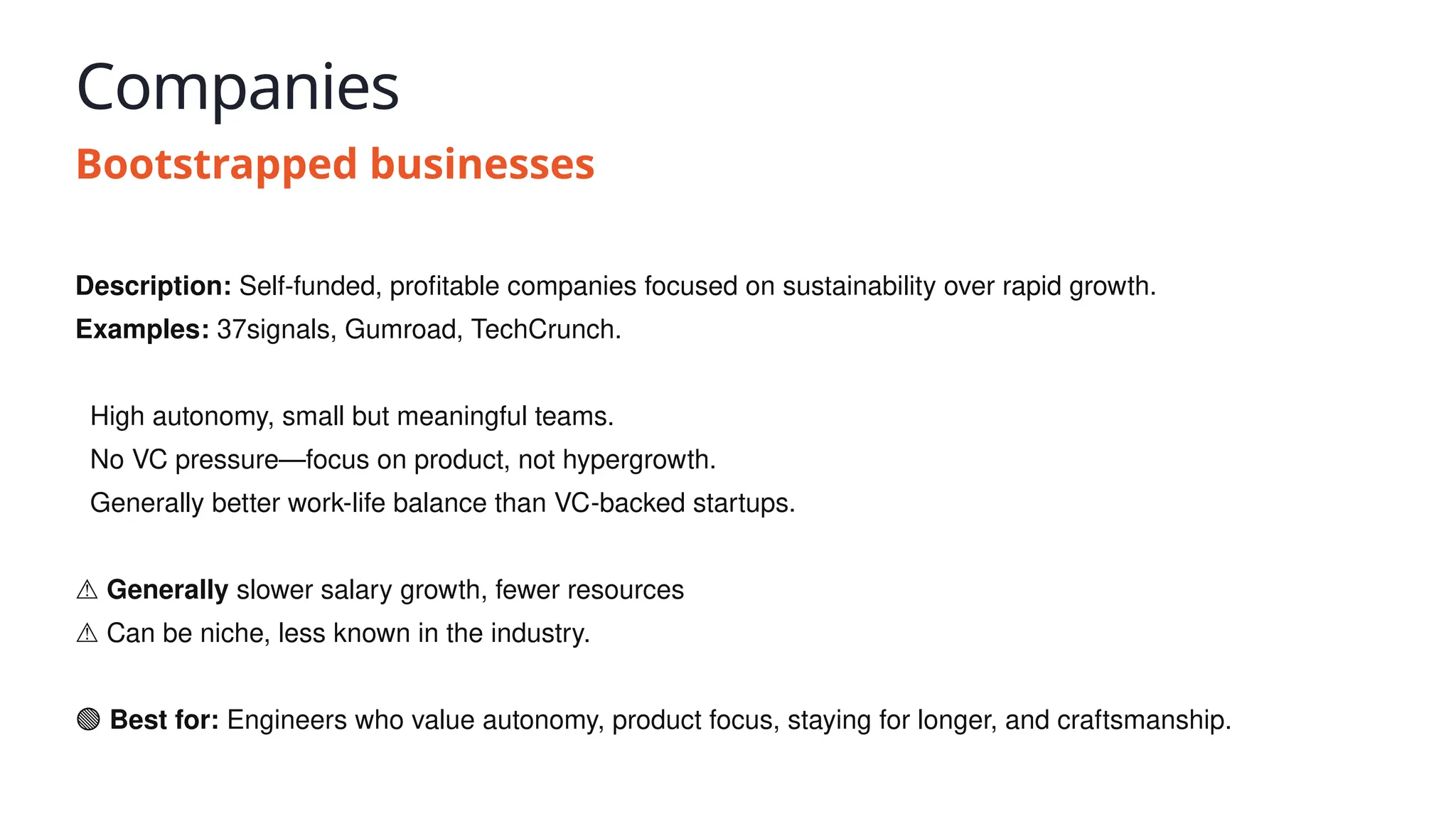 Companies
Bootstrapped businesses
Description: Self-funded, profitable companies focused on sustainability over rapid growth.
Examples: 37signals, Gumroad, TechCrunch.
✅ High autonomy, small but meaningful teams.
✅ No VC pressure—focus on product, not hypergrowth.
✅ Generally better work-life balance than VC-backed startups.
⚠️Generally slower salary growth, fewer resources
⚠️Can be niche, less known in the industry.
🟢 Best for: Engineers who value autonomy, product focus, staying for longer, and craftsmanship.
 