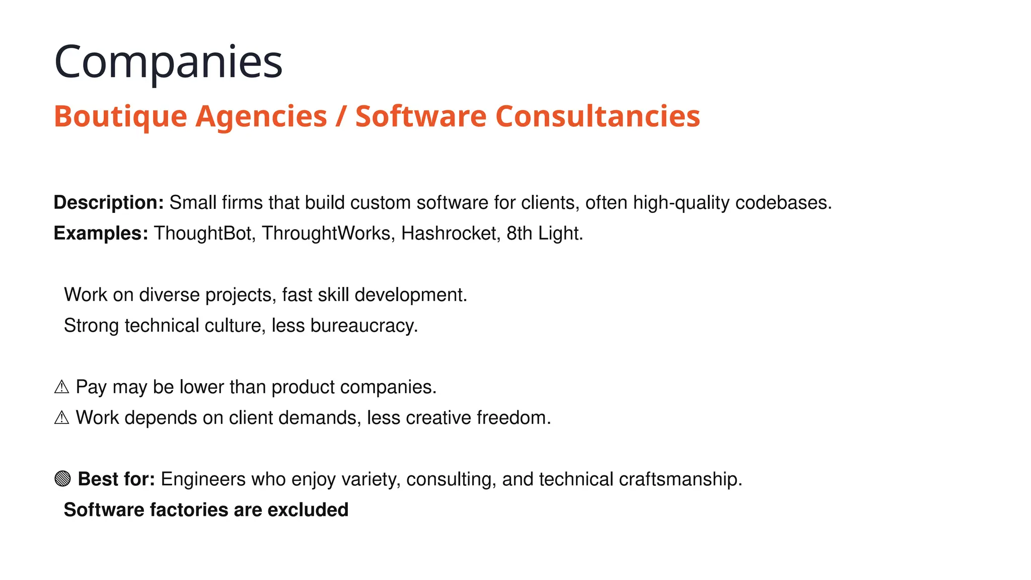 Companies
Boutique Agencies / Software Consultancies
Description: Small firms that build custom software for clients, often high-quality codebases.
Examples: ThoughtBot, ThroughtWorks, Hashrocket, 8th Light.
✅ Work on diverse projects, fast skill development.
✅ Strong technical culture, less bureaucracy.
⚠️Pay may be lower than product companies.
⚠️Work depends on client demands, less creative freedom.
🟢 Best for: Engineers who enjoy variety, consulting, and technical craftsmanship.
💥 Software factories are excluded
 