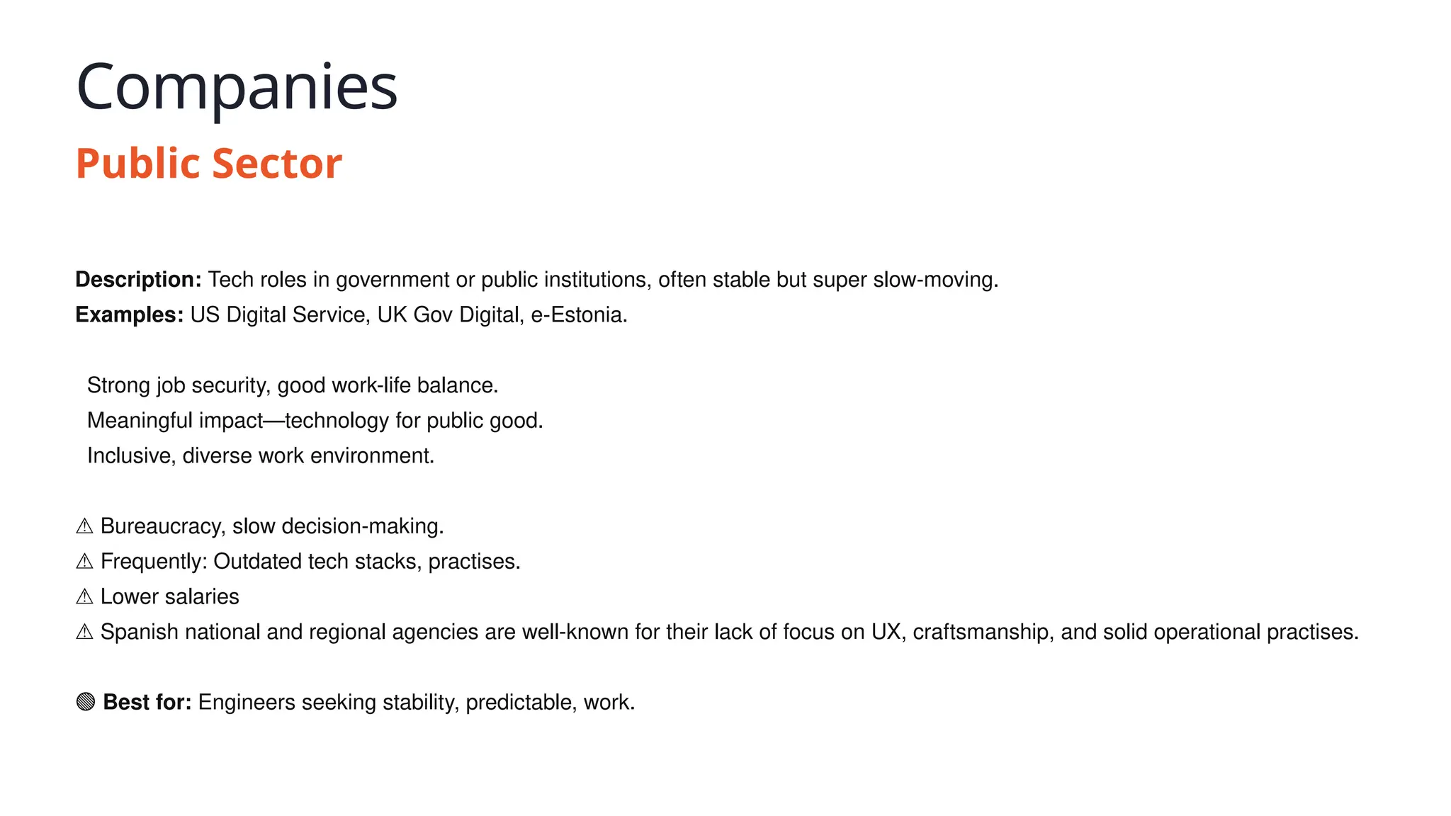 Companies
Public Sector
Description: Tech roles in government or public institutions, often stable but super slow-moving.
Examples: US Digital Service, UK Gov Digital, e-Estonia.
✅ Strong job security, good work-life balance.
✅ Meaningful impact—technology for public good.
✅ Inclusive, diverse work environment.
⚠️Bureaucracy, slow decision-making.
⚠️Frequently: Outdated tech stacks, practises.
⚠️Lower salaries
⚠️Spanish national and regional agencies are well-known for their lack of focus on UX, craftsmanship, and solid operational practises.
🟢 Best for: Engineers seeking stability, predictable, work.
 