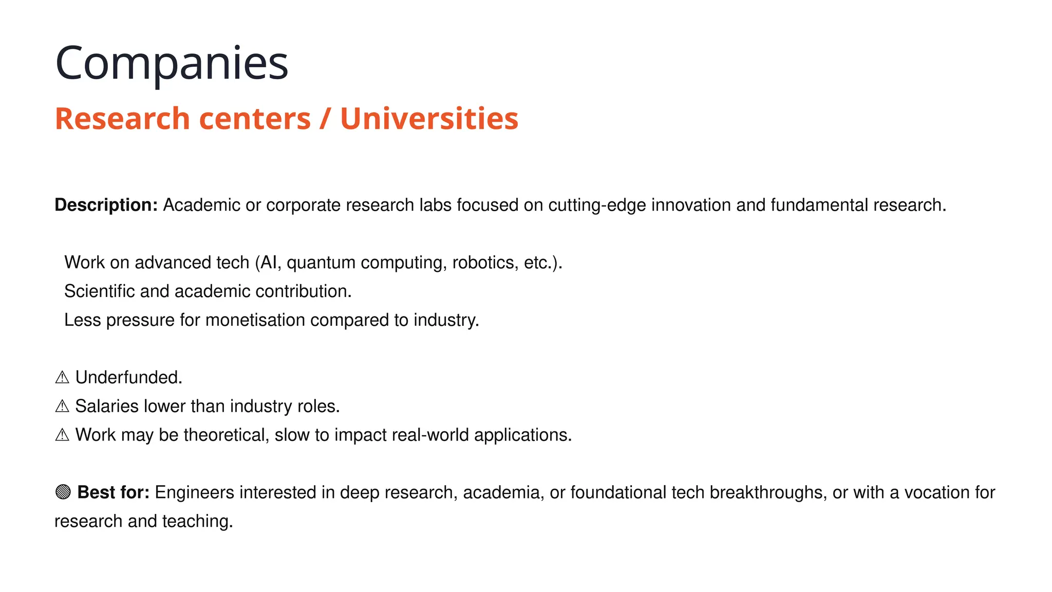 Companies
Research centers / Universities
Description: Academic or corporate research labs focused on cutting-edge innovation and fundamental research.
✅ Work on advanced tech (AI, quantum computing, robotics, etc.).
✅ Scientific and academic contribution.
✅ Less pressure for monetisation compared to industry.
⚠️Underfunded.
⚠️Salaries lower than industry roles.
⚠️Work may be theoretical, slow to impact real-world applications.
🟢 Best for: Engineers interested in deep research, academia, or foundational tech breakthroughs, or with a vocation for
research and teaching.
 