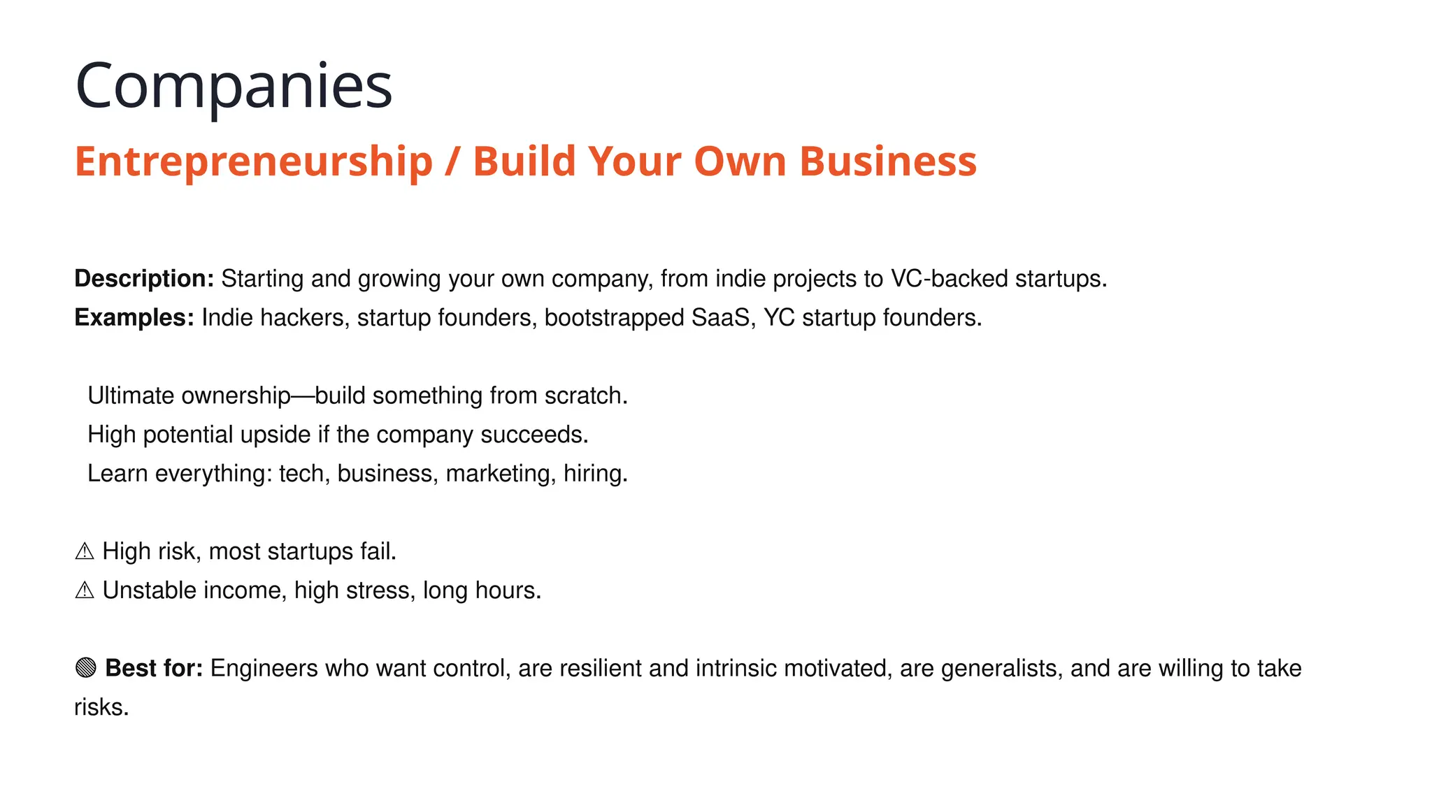 Companies
Entrepreneurship / Build Your Own Business
Description: Starting and growing your own company, from indie projects to VC-backed startups.
Examples: Indie hackers, startup founders, bootstrapped SaaS, YC startup founders.
✅ Ultimate ownership—build something from scratch.
✅ High potential upside if the company succeeds.
✅ Learn everything: tech, business, marketing, hiring.
⚠️High risk, most startups fail.
⚠️Unstable income, high stress, long hours.
🟢 Best for: Engineers who want control, are resilient and intrinsic motivated, are generalists, and are willing to take
risks.
 