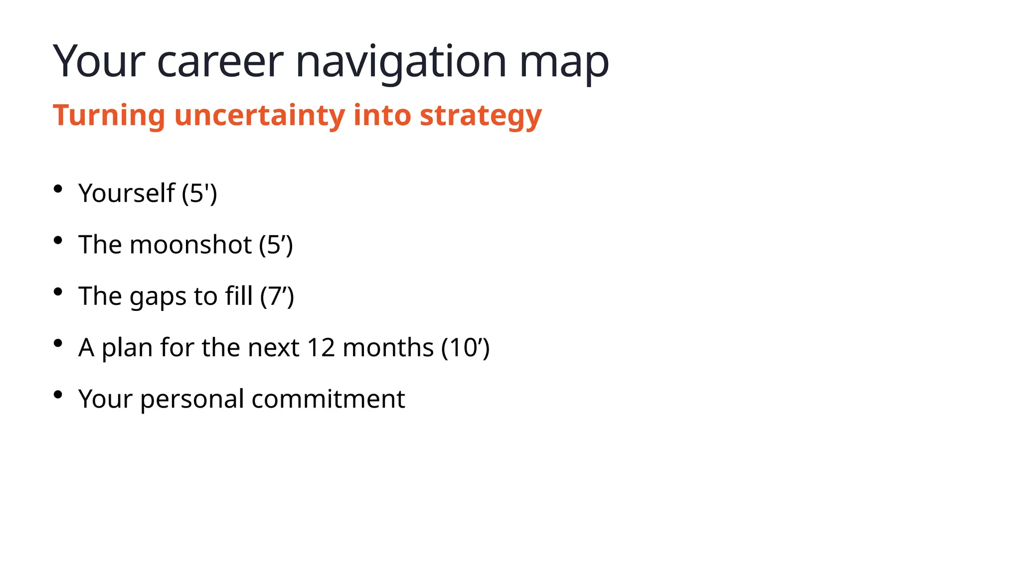 Your career navigation map
Turning uncertainty into strategy
• Yourself (5')
• The moonshot (5’)
• The gaps to fill (7’)
• A plan for the next 12 months (10’)
• Your personal commitment
 