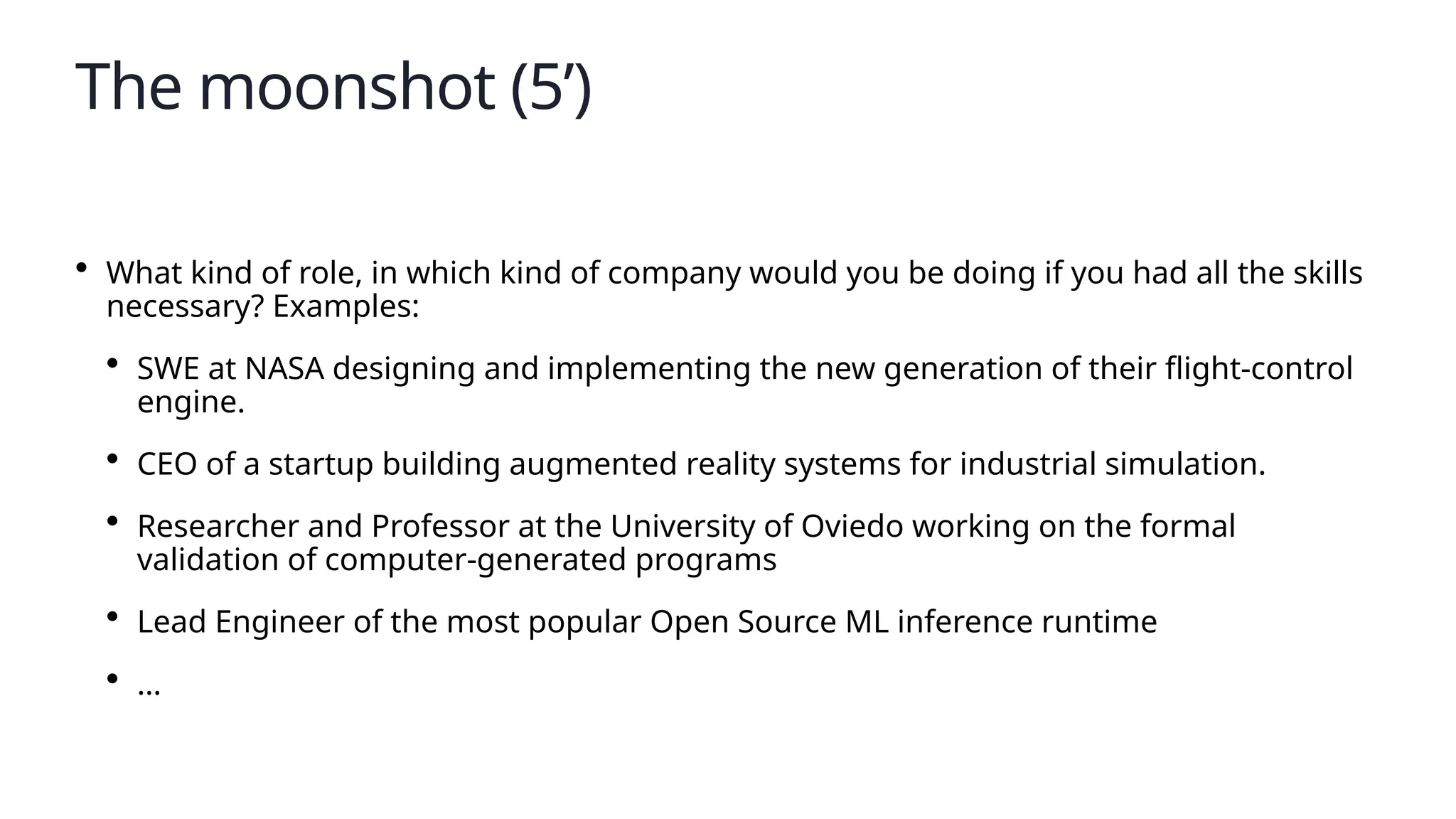 The moonshot (5’)
• What kind of role, in which kind of company would you be doing if you had all the skills
necessary? Examples:
• SWE at NASA designing and implementing the new generation of their flight-control
engine.
• CEO of a startup building augmented reality systems for industrial simulation.
• Researcher and Professor at the University of Oviedo working on the formal
validation of computer-generated programs
• Lead Engineer of the most popular Open Source ML inference runtime
• …
 
